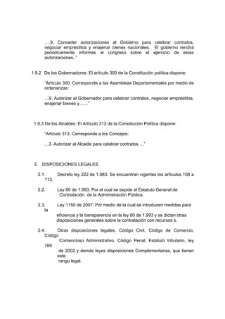….9. Conceder autorizaciones al Gobierno para celebrar contratos,
      negociar empréstitos y enajenar bienes nacionales. El gobierno rendirá
      periódicamente informes al congreso sobre el ejercicio de estas
      autorizaciones..”


1.9.2 De los Gobernadores: El artículo 300 de la Constitución política dispone:

      “Artículo 300. Corresponde a las Asambleas Departamentales por medio de
      ordenanzas:

      …9. Autorizar al Gobernador para celebrar contratos, negociar empréstitos,
      enajenar bienes y……”



 1.9.3 De los Alcaldes: El Artículo 313 de la Constitución Política dispone:

      “Artículo 313. Corresponde a los Concejos:

      …3. Autorizar al Alcalde para celebrar contratos….”



 2. DISPOSICIONES LEGALES

   2.1.    Decreto ley 222 de 1.983. Se encuentran vigentes los artículos 108 a
      113.

   2.2.      Ley 80 de 1.993. Por el cual se expide el Estatuto General de
              Contratación de la Administración Pública.

   2.3.      Ley 1150 de 2007: Por medio de la cual se introducen medidas para
      la
             eficiencia y la transparencia en la ley 80 de 1.993 y se dictan otras
             disposiciones generales sobre la contratación con recursos s.

   2.4.     Otras disposiciones legales. Código Civil, Código de Comercio,
      Código
             Contencioso Administrativo, Código Penal, Estatuto tributario, ley
      789
             de 2002 y demás leyes disposiciones Complementarias, que tienen
            este
             rango legal.
 