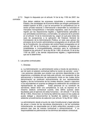 2.7.3    Según lo dispuesto por el artículo 14 de la ley 1150 de 2007, los
contratos
               Que deban celebrar las empresas industriales y comerciales del
               Estado y las sociedades de Economía Mixta que tengan participación
               estatal superior al 50% y que se encuentren en competencia con el
               sector privado nacional, o internacional o desarrollen su actividad en
               mercados monopolísticos o mercados regulados, caso en el cual se
               regirán por las disposiciones legales y reglamentarias aplicables a
               sus actividades económicas y comerciales, sin perjuicio de lo previsto
               en el artículo 13 de la mencionada ley, según el cual para todos los
               caso de excepciones a la aplicación del Estatuto General de
               Contratación de la Administración Pública, en todo caso aplican los
               principios de la función administrativa consagrados en el artículo 209
               de la Constitución, los principios del control fiscal consagrados en el
               artículo 267 de la Constitución y estarán sometidos al régimen de
               inhabilidades e incompatibilidades previstos para la contratación
               Estatal en los artículo 8° de la ley 80 de 1.993, el artículo 15 de la ley
               1150 de 2007 y las demás disposiciones legales y reglamentarias
               que así lo determinen.


      3. Las partes contractuales:

          1.- Directas:

          a.- La Administración: La administración actúa a través de servidores s,
          por tal razón el estatuto contractual define la noción de servidor como “
          ..Las personas naturales que prestan sus servicios dependientes a los
          organismos y entidades de que trata este artículo, con excepción de las
          asociaciones y fundaciones de participación mixta en las cuales dicha
          denominación se predicará exclusivamente de sus representantes
          legales y de los funcionarios de los niveles directivo, asesor o ejecutivo
          o sus equivalentes en quienes se delegue la celebración de contratos en
          representación de aquellas”.       Estas personas en su condición de
          servidores, deben tener una competencia, la cual, es expresa en el
          miswmo estatuto contractual cuando, éste define quienes estan
          facultados para el ejercicio de estas funciones ( vér artículo 11 de la ley
          80 de 1.993). Ahora bien, la misma ley definió los casos en los cuales se
          puede delegar y desconcentrar la facultad de celebrar contratos y
          adelantar procedimientos de selección (ver artículo 12 ley 80 de 1.993).

          La administración desde el punto de vista Constitucional y legal además
          de actuar a través de los servidores directamente o de los contratista
          indirectamente, es responsable por el daño antijurídico causado a una
          persona bien sea de manera contractual o extracontractual. Y su
          responsabilidad es patrimonial en los términos del estatuto contractual.
 