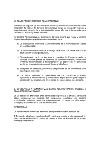 MI CONCEPTO DE DERECHO ADMINISTRATIVO.

Partiendo de algunos de los conceptos en cita y desde un punto de vista más
integrador, la noción de derecho administrativo exige su inscripción material y
dinámica en el contexto de la administración es por ello que entiendo esta rama
del derecho en los siguientes términos.

“El derecho Administrativo, es la rama del derecho interno que regula y contiene
disposiciones legales y reglamentarias especiales para.

   a) La organización, estructura y funcionamiento de la Administración Pública
      en sentido amplio,

   b) La prestación de los servicios s a cargo del Estado. De forma directa o en
      colaboración con los particulares,

   c) El cumplimiento de todos los fines y cometidos del Estado a través de
      políticas públicas, planes de desarrollo de contenido General, sectorizado,
      territorial, descentralizado o desconcentrado, las acciones de los servidores
      s o de las organizaciones que contribuyen a tales fines.

   d) El régimen de derechos, garantías y obligaciones de los ciudadanos y del
      estado para con estos.

   e) Los, actos, contratos u operaciones de los operadores judiciales,
      legislativos o administrativos, y controladores según el caso para cumplir la
      constitución ley o reglamento en el marco del estado social o de derecho.”



8. DIFERENCIAS Y SEMENJANZAS ENTRE ADMINISTRACIÓN PÚBLICA Y
ADMINISTRACION PRIVADA

Es útil establecer diferencias entre administración pública y la privada, por cuanto
estas constituyen un ejercicio del componente ontológico del derecho
administrativo y de ésta manera se puede entender con mayor precisión nuestro
concepto y el contexto en el cual se desenvuelve.

DIFERENCIAS:

La Administración Pública se diferencia de la privada en varios sentidos así:

1. En cuanto a los fines: La administración pública se orienta al interés general, en
tanto que la administración privada se orienta a fines particulares de los socios,
fundados en la utilidad.
 