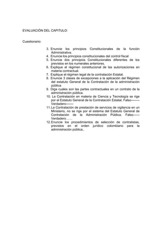 EVALUACIÓN DEL CAPITULO:


Cuestionario:

                3. Enuncie los principios Constitucionales de la función
                    Administrativa.
                4. Enuncie los principios constitucionales del control fiscal
                5. Enuncie dos principios Constitucionales diferentes de los
                    previstos en los numerales anteriores.
                6. Explique el régimen constitucional de las autorizaciones en
                    materia contractual.
                7. Explique el régimen legal de la contratación Estatal.
                8. Enuncie 3 clases de excepciones a la aplicación del Régimen
                    del estatuto General de la Contratación de la administración
                    pública
                9. Diga cuales son las partes contractuales en un contrato de la
                    administración pública.
                10. La Contratación en materia de Ciencia y Tecnología se rige
                    por el Estatuto General de la Contratación Estatal, Falso--------
                    Verdadero-------
                11. La Contratación de prestación de servicios de vigilancia en un
                    Ministerio, no se rige por el sistema del Estatuto General de
                    Contratación de la Administración Pública. Falso------
                    Verdadero……
                12. Enuncie los procedimientos de selección de contratistas,
                    previstos en el orden jurídico colombiano para la
                    administración pública..
 