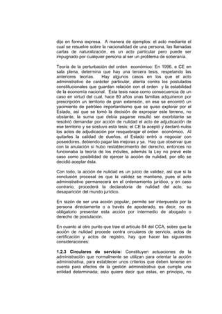 dijo en forma expresa. A manera de ejemplos: el acto mediante el
cual se resuelve sobre la nacionalidad de una persona, las llamadas
cartas de naturalización, es un acto particular pero puede ser
impugnado por cualquier persona al ser un problema de soberanía.

Teoría de la perturbación del orden económico: En 1996. e CE en
sala plena, determina que hay una tercera tesis, respetando las
anteriores teorías.      Hay algunos casos en los que el acto
administrativo de carácter particular, atenta contra los postulados
constitucionales que guardan relación con el orden y la estabilidad
de la economía nacional. Esta tesis nace como consecuencia de un
caso en virtud del cual, hace 80 años unas familias adquirieron por
prescripción un territorio de gran extensión, en ese se encontró un
yacimiento de petróleo importantísimo que se quiso explorar por el
Estado, así que se tomó la decisión de expropiar este terreno, no
obstante, la suma que debía pagarse resultó ser exorbitante se
resolvió demandar por acción de nulidad el acto de adjudicación de
ese territorio y se sostuvo esta tesis; el CE la aceptó y declaró nulos
los actos de adjudicación por resquebrajar el orden económico. Al
quitarles la calidad de dueños, el Estado entró a negociar con
poseedores, debiendo pagar las mejoras y ya. Hay que observar que
con la anulación si hubo restablecimiento del derecho, entonces no
funcionaba la teoría de los móviles, además la Ley no prevé este
caso como posibilidad de ejercer la acción de nulidad, por ello se
decidió aceptar ésta.

Con todo, la acción de nulidad es un juicio de validez, así que si la
conclusión procesal es que la validez se mantiene, pues el acto
administrativo permanecerá en el ordenamiento jurídico, y en caso
contrario, procederá la declaratoria de nulidad del acto, su
desaparición del mundo jurídico.

En razón de ser una acción popular, permite ser interpuesta por la
persona directamente o a través de apoderado, es decir, no es
obligatorio presentar esta acción por intermedio de abogado o
derecho de postulación.

En cuanto al otro punto que trae el artículo 84 del CCA, sobre que la
acción de nulidad procede contra circulares de servicio, actos de
certificación y actos de registro, hay que hacer las siguientes
consideraciones:

1.2.3 Circulares de servicio: Constituyen actuaciones de la
administración que normalmente se utilizan para orientar la acción
administrativa, para establecer unos criterios que deben tenerse en
cuenta para efectos de la gestión administrativa que cumple una
entidad determinada; esto quiere decir que estas, en principio, no
 
