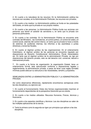 2. En cuanto a la naturaleza de los recursos: En la Administración pública los
recursos son sociales, en la Administración Particular, los recursos son privados.

3. En cuanto a los medios: La Administración pública se funda en las potestades
del Estado, en tanto que la privada en sus propios medios.

4. En cuanto a las personas: La Administración Pública funda sus acciones con
personas que tienen el carácter de servidores s, en tanto que la privada con
personas particulares.

5. En cuanto a los controles: En la Administración Pública se encuentra ante
controles del Ministerio , las Contralorías, el control político, el control de tutela y el
control social, además del control interno, en tanto que la privada lo hace a través
de sistemas de auditorias internas, los informes a las asambleas o juntas
directivas y revisorías fiscales.

6. En cuanto al régimen jurídico de las organizaciones: En el ordenamiento
Colombiano, el régimen jurídico de las personas se encuentra regulado por
disposiciones de Derecho, Constitucional, Administrativo, Penal, Hacendatario
etc. En tanto que el régimen jurídico de la administración Privada, se rige por
disposiciones del derecho privado, esto es del derecho civil, comercial, laboral e
internacional privado.

7. En cuanto a la forma de organización: la organización Estatal, tiene un
ordenamiento formal, ésta estructurado conforme a disposiciones legales y
reglamentarias, la administración privada, a pesar de tener unas reglas formales
mínimas puede adecuar su estructura a las necesidades, tamaño y propósitos.


SEMEJANZAS ENTRE LA ADMINISTRACIÓN PÚBLICA Y LA ADMINISTRACIÓN
PRIVADA:

Así como observamos diferencias, rápidamente encontramos semejanzas entre
las dos disciplinas y su ejercicio así:

1. En cuanto al funcionamiento: Estas dos formas organizacionales imprimen el
funcionamiento dependientes de la perspectiva Gerencial que se oriente.

2. En cuanto a los medios utilizados: Recursos Humanos, Físicos, técnicos y
financieros.

3. En cuanto a los aspectos científicos y técnicos: Las dos disciplinas se valen de
las múltiples aplicaciones de la ciencia.

4. Tanto la primera como la segunda se rigen por principios que aplican a las dos
   disciplinas.
 