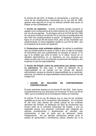 El artículo 86 del CCA, el Estado es demandante, y entonces, por
virtud de las modificaciones introducidas por la Ley 446 de 1998,
aparece este segundo en el que se atribuye también esta acción al
Estado en tres modalidades, así:

1. Acción de repetición. Cuando el Estado persiga recuperar lo
pagado como consecuencia de la indemnización de un daño causado
por uno de sus agentes. Ya esa figura venía en el CCA del año 1984
en una forma tímida en el artículo 78; lo que hizo el constituyente del
año 1991 fue constitucionalizar la acción. El legislador incorporó la
figura en el artículo 86 del actual CCA, pero es tan importante que
posteriormente, el mismo legislador expide la Ley 678 de 2001, que
es el estatuto de la acción de repetición.

2. Contencioso entre entidades públicas. Se admite la posibilidad
que una entidad pública le cause un daño a otra; no sólo se consagra
el instrumento para que judicialmente se resuelva el asunto, si no
que si la entidad que sufre la lesión no lo utiliza, incurre en un
desdeño administrativo, en un abandono, en una conducta que
reitera el daño que se le ha producido al patrimonio del Estado y eso
le genera un tipo de responsabilidad.

3. Acción del Estado contra los particulares que atenten contra
su patrimonio. En este caso, e criterio de definición de la
responsabilidad no se maneja con las normas del derecho
administrativo, porque se discute la responsabilidad de un particular,
entonces, los criterios de responsabilidad extracontractual son los del
Código Civil.


       ACCIÓN  DE   SOLUCIÓN               DE     CONTROVERSIAS
       CONTRACTUALES

El texto pertinente aparece en el artículo 87 del CCA. Esta norma,
necesariamente hay que articularla con el artículo 75 de la Ley 80 de
1993, que es el Estatuto de la Contratación Pública en Colombia.

El artículo 75 de la Ley 80 dispuso que el Juez de los contratos
estatales es el juez de lo contencioso administrativo. En el artículo
87 del CCA, para efectos del control judicial de los conflictos
derivados del contrato, se distinguen los tipos de actuaciones que
forman parte de la actividad contractual del Estado, y eso es
explicable porque una actuación contractual está integrada por
distintos procedimientos y declaraciones de voluntad, que
jurídicamente, si bien es cierto que se relacionan, tienen
independencia. Así por ejemplo, actuaciones previas como el
estudio de oportunidad y conveniencia, planos, diseños etc; si se
 
