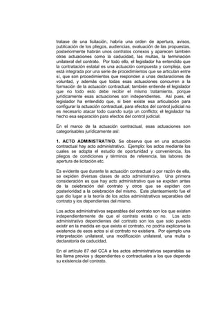 tratase de una licitación, habría una orden de apertura, avisos,
publicación de los pliegos, audiencias, evaluación de las propuestas,
posteriormente habrán unos contratos conexos y aparecen también
otras actuaciones como la caducidad, las multas, la terminación
unilateral del contrato. Por todo ello, el legislador ha entendido que
la contratación estatal es una actuación compuesta y compleja, que
está integrada por una serie de procedimientos que se articulan entre
sí, que son procedimientos que responden a unas declaraciones de
voluntad, y además que todas esas actuaciones concurren a la
formación de la actuación contractual; también entiende el legislador
que no todo esto debe recibir el mismo tratamiento, porque
jurídicamente esas actuaciones son independientes. Así pues, el
legislador ha entendido que, si bien existe esa articulación para
configurar la actuación contractual, para efectos del control judicial no
es necesario atacar todo cuando surja un conflicto; el legislador ha
hecho esa separación para efectos del control judicial.

En el marco de la actuación contractual, esas actuaciones son
categorisables jurídicamente así:

1. ACTO ADMINISTRATIVO. Se observa que en una actuación
contractual hay acto administrativo. Ejemplo: los actos mediante los
cuales se adopta el estudio de oportunidad y conveniencia, los
pliegos de condiciones y términos de referencia, las labores de
apertura de licitación etc.

Es evidente que durante la actuación contractual o por razón de ella,
se expiden diversas clases de acto administrativo. Una primera
consideración es que hay acto administrativo que se expiden antes
de la celebración del contrato y otros que se expiden con
posterioridad a la celebración del mismo. Este planteamiento fue el
que dio lugar a la teoría de los actos administrativos separables del
contrato y los dependientes del mismo.

Los actos administrativos separables del contrato son los que existen
independientemente de que el contrato exista o no. Los acto
administrativo dependientes del contrato son los que solo pueden
existir en la medida en que exista el contrato, no podría explicarse la
existencia de esos actos si el contrato no existiera. Por ejemplo una
interpretación unilateral, una modificación unilateral, una multa o
declaratoria de caducidad.

En el artículo 87 del CCA a los actos administrativos separables se
les llama previos y dependientes o contractuales a los que depende
su existencia del contrato.
 
