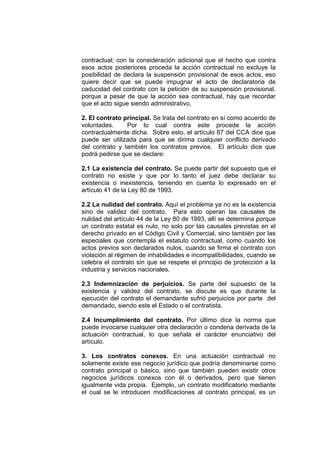 contractual; con la consideración adicional que el hecho que contra
esos actos posteriores proceda la acción contractual no excluye la
posibilidad de declara la suspensión provisional de esos actos, eso
quiere decir que se puede impugnar el acto de declaratoria de
caducidad del contrato con la petición de su suspensión provisional,
porque a pesar de que la acción sea contractual, hay que recordar
que el acto sigue siendo administrativo.

2. El contrato principal. Se trata del contrato en sí como acuerdo de
voluntades.     Por lo cual contra este procede la acción
contractualmente dicha. Sobre esto, el artículo 87 del CCA dice que
puede ser utilizada para que se dirima cualquier conflicto derivado
del contrato y también los contratos previos. El artículo dice que
podrá pedirse que se declare:

2.1 La existencia del contrato. Se puede partir del supuesto que el
contrato no existe y que por lo tanto el juez debe declarar su
existencia o inexistencia, teniendo en cuenta lo expresado en el
artículo 41 de la Ley 80 de 1993.

2.2 La nulidad del contrato. Aquí el problema ya no es la existencia
sino de validez del contrato. Para esto operan las causales de
nulidad del artículo 44 de la Ley 80 de 1993, allí se determina porque
un contrato estatal es nulo, no solo por las causales previstas en el
derecho privado en el Código Civil y Comercial, sino también por las
especiales que contempla el estatuto contractual, como cuando los
actos previos son declarados nulos, cuando se firma el contrato con
violación al régimen de inhabilidades e incompatibilidades, cuando se
celebra el contrato sin que se respete el principio de protección a la
industria y servicios nacionales.

2.3 Indemnización de perjuicios. Se parte del supuesto de la
existencia y validez del contrato, se discute es que durante la
ejecución del contrato el demandante sufrió perjuicios por parte del
demandado, siendo este el Estado o el contratista.

2.4 Incumplimiento del contrato. Por último dice la norma que
puede invocarse cualquier otra declaración o condena derivada de la
actuación contractual, lo que señala el carácter enunciativo del
artículo.

3. Los contratos conexos. En una actuación contractual no
solamente existe ese negocio jurídico que podría denominarse como
contrato principal o básico, sino que también pueden existir otros
negocios jurídicos conexos con él o derivados, pero que tienen
igualmente vida propia. Ejemplo, un contrato modificatorio mediante
el cual se le introducen modificaciones al contrato principal, es un
 