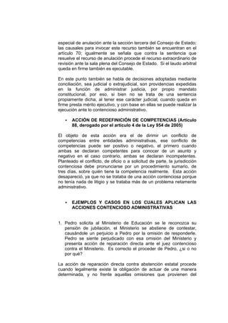especial de anulación ante la sección tercera del Consejo de Estado;
las causales para invocar este recurso también se encuentran en el
artículo 70; igualmente se señala que contra la sentencia que
resuelve el recurso de anulación procede el recurso extraordinario de
revisión ante la sala plena del Consejo de Estado. Si el laudo arbitral
queda en firme también es ejecutable.

En este punto también se habla de decisiones adoptadas mediante
conciliación, sea judicial o extrajudicial, son providencias expedidas
en la función de administrar justicia, por propio mandato
constitucional, por eso, si bien no se trata de una sentencia
propiamente dicha, al tener ese carácter judicial, cuando queda en
firme presta mérito ejecutivo, y con base en ellas se puede realizar la
ejecución ante lo contencioso administrativo.

       ACCIÓN DE REDEFINICIÓN DE COMPETENCIAS (Artículo
       88, derogado por el artículo 4 de la Ley 954 de 2005)

El objeto de esta acción era el de dirimir un conflicto de
competencias entre entidades administrativas, ese conflicto de
competencias puede ser positivo o negativo, el primero cuando
ambas se declaran competentes para conocer de un asunto y
negativo en el caso contrario, ambas se declaran incompetentes.
Planteado el conflicto, de oficio o a solicitud de parte, la jurisdicción
contenciosa debe pronunciarse por un procedimiento sumario, de
tres días, sobre quién tiene la competencia realmente. Esta acción
desapareció, ya que no se trataba de una acción contenciosa porque
no tenía nada de litigio y se trataba más de un problema netamente
administrativo.


       EJEMPLOS Y CASOS EN LOS CUALES APLICAN LAS
       ACCIONES CONTENCIOSO ADMINISTRATIVAS


1. Pedro solicita al Ministerio de Educación se le reconozca su
   pensión de jubilación, el Ministerio se abstiene de contestar,
   causándole un perjuicio a Pedro por la omisión de responderle.
   Pedro se siente perjudicado con esa omisión del Ministerio y
   presenta acción de reparación directa ante el juez contencioso
   contra el Ministerio. Es correcto el proceder de Pedro, ¿si o no
   por qué?

La acción de reparación directa contra abstención estatal procede
cuando legalmente existe la obligación de actuar de una manera
determinada, y no frente aquellas omisiones que provienen del
 