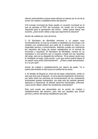 silencio administrativo porque estas últimas se atacan por la vía de la
acción de nulidad y restablecimiento del derecho

2.El concejo municipal de Sopo expide un acuerdo municipal en el
que se aprueba el POT del municipio, sin contar con la mayoría
requerida para la aprobación del mismo. Usted quiere atacar ese
acuerdo, ¿Qué acción utiliza y bajo que argumento lo atacaría?

Acción de nulidad por vicio de forma.

3. El Secretario de Movilidad remueve a un asesor suyo
inmotivadamente, el cual ha cumplido a cabalidad sus funciones y ha
recibido una condecoración por parte de la entidad en razón a su
impecable servicio y conocimientos. Además cumple con suficiencia
los requisitos del cargo de asesor establecidos en el manual de
funciones y requisitos. El Secretario de Movilidad, nombra en su
reemplazo a una persona que ni siquiera cumple con los requisitos
del cargo, pero es su abogado de confianza. El ex asesor quiere que
lo reintegren al cargo ¿Que acción, y por que motivo podría atacar el
ex asesor esos actos administrativos?. ¿Podría usted demandarlos,
si o no por qué?.

Acción de nulidad y restablecimiento por desvío de poder. Yo si
podría demandarlo si sólo busco la nulidad de los actos.

4. El alcalde de Bogotá en virtud de las leyes urbanísticas, emite un
acto que dice que el espació no sirve para la explotación económica,
por tanto todos los permisos de funcionamiento de los vendedores
ambulantes quedan extinguidos: con este acto de carácter general,
abstracto e impersonal, se afectan derechos individuales, entonces,
¿Qué acción deben utilizar los vendedores ambulantes?

Este acto puede ser demandado por la acción de nulidad y
restablecimiento del derecho, pero solo por aquellos que tenían
permiso y dentro del tiempo establecido para ello.
 