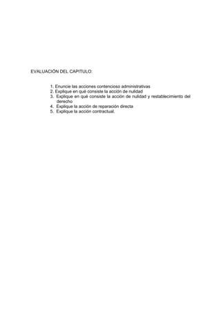 EVALUACIÓN DEL CAPITULO:


       1. Enuncie las acciones contencioso administrativas
       2. Explique en qué consiste la acción de nulidad
       3. Explique en qué consiste la acción de nulidad y restablecimiento del
           derecho
       4. Explique la acción de reparación directa
       5. Explique la acción contractual.
 