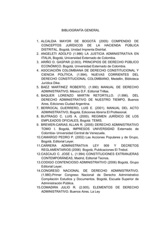 BIBLIOGRAFÍA GENERAL


1. ALCALDIA MAYOR DE BOGOTÁ (2005) COMPENDIO DE
   CONCEPTOS JURÍDICOS DE LA HACIENDA PÚBLICA
   DISTRITAL, Bogotá, Unidad Imprenta Distrital.
2. ANGELETI ADOLFO (1.986) LA JUSTICIA ADMINISTRATIVA EN
   ITALIA, Bogotá, Universidad Externado de Colombia.
3. ARIÑO O. GASPAR (2.003). PRINCIPIOS DE DERECHO PÚBLICO
   ECONÓMICO. Bogotá, Universidad Externado de Colombia.
4. ASOCIACIÓN COLOMBIANA DE DERECHO CONSTITUCIONAL Y
   CIENCIA POLÍTICA, (1.994). NUEVAS CORRIENTES DEL
   DERECHO CONSTITUCIONAL COLOMBIANO, Medellin, Biblioteca
   Jurídica Dike.
5. BAEZ MARTINEZ ROBERTO, (1.990) MANUAL DE DERECHO
   ADMINISTRATIVO, México D.F. Editorial Trillas.
6. BAQUER LORENZO MARTIN RETORTILLO. (1.996). DEL
   DERECHO ADMINISTRATIVO DE NUESTRO TIEMPO. Buenos
   Aires, Ediciones Ciudad Argentina.
7. BERROCAL GUERRERO, LUIS E. (2001). MANUAL DEL ACTO
   ADMINISTRATIVO, Bogotá, Ediciones librería El Profesional.
8. BUITRAGO C. LUIS A. (2000). REGIMEN JURÍDICO DE LOS
   EMPLEADOS OFICIALES, Bogotá: TEMIS.
9. BREWER-CARIAS ALLAN R. (2005) DERECHO ADMINISTRATIVO
   TOMO I. Bogotá, IMPRESOS UNIVERSIDAD Externado de
   Colombia- Universidad Central de Venezuela.
10.CAMARGO PEDRO P. (2002) Las Acciones Populares y de Grupo,
   Bogotá, Editorial Leyer.
11.CARRERA        ADMINISTRATIVA      LEY    909   Y    DECRETOS
   REGLAMENTARIOS (2006) Bogotá, Publicaciones El Trebol.
12.CASCAJO C. JOSE L. (1.994) CONSTITUCIONES EXTRANJERAS
   CONTEMPORÁNEAS, Madrid, Editorial Tecnos.
13.CODIGO CONTENCIOSO ADMINISTRATIVO (2006) Bogotá, Grupo
   Editorial Leyer.
14.CONGRESO NACIONAL DE DERECHO ADMINISTRATIVO.
   (1.980).Primer Congreso Nacional de Derecho Administrativo
   Compilación Estudios y Documentos. Bogotá, Escuela Superior de
   Administración Pública.
15.COMADIRA JULIO R. (2.005). ELEMENTOS DE DERECHO
   ADMINISTRATIVO. Buenos Aires. La Ley
 