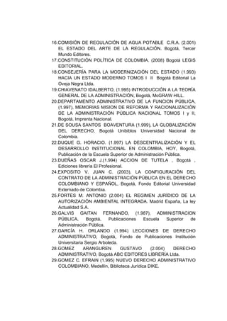 16.COMISIÓN DE REGULACIÓN DE AGUA POTABLE C.R.A. (2.001)
   EL ESTADO DEL ARTE DE LA REGULACIÓN. Bogotá, Tercer
   Mundo Editores.
17.CONSTITUCIÓN POLÍTICA DE COLOMBIA. (2008) Bogotá LEGIS
   EDITORIAL.
18.CONSEJERÍA PARA LA MODERNIZACIÓN DEL ESTADO (1.993)
   HACIA UN ESTADO MODERNO TOMOS I II Bogotá Editorial La
   Oveja Negra Ltda.
19.CHIAVENATO IDALBERTO, (1.995) INTRODUCCIÓN A LA TEORÍA
   GENERAL DE LA ADMINISTRACIÓN, Bogotá, McGRAW HILL.
20.DEPARTAMENTO ADMINISTRATIVO DE LA FUNCION PÚBLICA,
   (1.997), MEMORIAS MISION DE REFORMA Y RACIONALIZACIÓN
   DE LA ADMINISTRACIÓN PÚBLICA NACIONAL TOMOS I y II,
   Bogotá, Imprenta Nacional.
21.DE SOUSA SANTOS BOAVENTURA (1.999), LA GLOBALIZACIÓN
   DEL DERECHO, Bogotá Unibiblos Universidad Nacional de
   Colombia.
22.DUQUE G. HORACIO. (1.997) LA DESCENTRALIZACIÓN Y EL
   DESARROLLO INSTITUCIONAL EN COLOMBIA, HOY, Bogotá,
   Publicación de la Escuela Superior de Administración Pública.
23.DUEÑAS OSCAR J.(1.994) ACCION DE TUTELA , Bogotá ,
   Ediciones librería El Profesional.
24.EXPOSITO V. JUAN C. (2003), LA CONFIGURACIÓN DEL
   CONTRATO DE LA ADMINISTRACIÓN PÚBLICA EN EL DERECHO
   COLOMBIANO Y ESPAÑOL, Bogotá, Fondo Editorial Universidad
   Externado de Colombia.
25.FORTES M. ANTONIO (2.004) EL REGIMEN JURÍDICO DE LA
   AUTORIZACIÓN AMBIENTAL INTEGRADA. Madrid España, La ley
   Actualidad S.A.
26.GALVIS GAITAN FERNANDO, (1.987), ADMINISTRACION
   PÚBLICA,       Bogotá,     Publicaciones Escuela     Superior de
   Administración Pública.
27.GARCÍA H. ORLANDO (1.994) LECCIONES DE DERECHO
   ADMINISTRATIVO, Bogotá, Fondo de Publicaciones Institución
   Universitaria Sergio Arboleda.
28.GOMEZ        ARANGUREN           GUSTAVO     (2.004)    DERECHO
   ADMINISTRATIVO, Bogotá ABC EDITORES LIBRERÍA Ltda.
29.GOMEZ C. EFRAIN (1.995) NUEVO DERECHO ADMINISTRATIVO
   COLOMBIANO, Medellín, Biblioteca Jurídica DIKE.
 