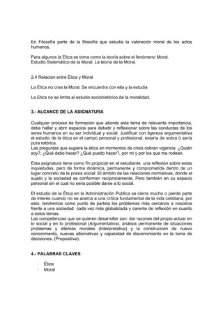 En Filosofía parte de la filosofía que estudia la valoración moral de los actos
humanos.

Para algunos la Etica se toma como la teoría sobre el fenómeno Moral.
Estudio Sistemático de la Moral. La teoría de la Moral.


2.4 Relación entre Ética y Moral

La Etica no crea la Moral, Se encuentra con ella y la estudia

La Etica no se limita al estudio sociohistórico de la moralidad.


3.- ALCANCE DE LA ASIGNATURA

Cualquier proceso de formación que aborde este tema de relevante importancia,
debe hallar y abrir espacios para debatir y reflexionar sobre las conductas de los
seres humanos en su ser individual y social. Justificar con ligereza argumentativa
el estudio de la ética en el campo personal y profesional, estaría de sobra ó sería
pura retórica.
Las preguntas que sugiere la ética en momentos de crisis cobran vigencia: ¿Quién
soy?, ¿Qué debo hacer? ¿Qué puedo hacer?, por mi y por los que me rodean.

Esta asignatura tiene como fín propiciar en el estudiante una reflexión sobre estas
inquietudes, pero de forma dinámica, permanente y comprometida dentro de un
lugar concreto de la praxis social: El ámbito de las relaciones normativas, donde el
sujeto y la sociedad se conforman recíprocamente. Pero también en su espacio
personal sin el cual no seria posible darse a lo social.

El estudio de la Ética en la Administración Publica se cierra mucho o pierde parte
de interés cuando no se acerca a una crítica fundamental de la vida cotidiana, por
esto, tendremos como punto de partida los problemas más cercanos a nosotros
frente a una sociedad cada vez más globalizada y carente de reflexión en cuanto
a estos temas.
Las competencias que se quieren desarrollar son: dar razones del propio actuar en
lo social y en lo profesional (Argumentativa), análisis permanente de situaciones
problemas y dilemas morales (Interpretativa) y la construcción de nuevo
conocimiento, nuevas alternativas y capacidad de discernimiento en la toma de
decisiones. (Propositiva).


4.- PALABRAS CLAVES

   -   Ética
   -   Moral
 