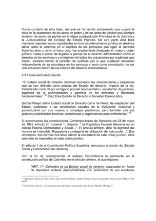 Como corolario de esta tesis, siempre se ha venido sosteniendo que superó la
tesis de la separación de los actos de poder y de los actos de gestión que siempre
sirvieron de punto de partida en la etapa posrevolución Francesa en la doctrina y
la Jurisprudencia del Consejo de Estado Francés. De otra parte ésta tesis
mantiene vigentes varios ingredientes en todo el ordenamiento jurídico en América
latina como lo veremos en el capítulo de los principios que rigen el Derecho
Administrativo y como si fuera poco fue ampliamente divulgada en nuestro orden
jurídico, hasta el punto de llegarse a pensar en el derecho administrativo como el
derecho de los servicios s y el régimen de todas las actuaciones por orgánicas que
fueran, siempre tenían el carácter de públicas por lo que cualquier actuación
independiente de su naturaleza en los servicios s tenía como connotación de ser
una actuación dentro de los marcos del derecho administrativo.

9.3 Teoría del Estado Social:

 “El Estado social de derecho continúa reuniendo las características y exigencias
que se han definido como propias del Estado de derecho: Imperio de la ley,
formalizada como tal por el órgano popular representativo, separación de poderes,
legalidad de la administración y garantía de los derechos y libertades
fundamentales”. 32 Diaz Elías Estado de Derecho y Sociedad Democrática.

García Pelayo define Estado Social de Derecho como “el intento de adaptación del
Estado tradicional a las condiciones sociales de la civilización industrial y
postindustrial con sus nuevos y complejos problemas, pero también con sus
grandes posibilidades técnicas, económicas y organizativas para enfrentarlos” 33

Si examinamos las constituciones Contemporáneas de Alemania del 23 de mayo
de 1949 artículo 20 numeral 1. dispone: “..la República Federal Alemana es un
estado Federal Democrático y Social…”. El artículo primero, dice “la dignidad del
hombre es intangible. Respetarla y protegerla es obligación de todo poder ..”. Dos
conceptos, dos normas dos tesis lideran la naturaleza de este orden jurídico, obra
amanera de imperativo en este orden jurídico.

El artículo 1 de la Constitución Política Española, estructura la noción de (Estado
Social y Democrático de Derecho).

Con el fin de complementar el análisis transcribimos lo pertinente en la
constitución política de Colombia en el artículo primero, el cual dispone:

             “ART. 1º—Colombia es un Estado social de derecho organizado en forma
             de República unitaria, descentralizada, con autonomía de sus entidades

32
   Madriñan R. Ramón cita Elias Díaz Estado Social de Derecho, Madrid Editorial Taurus Humanidades Octava edición Madrid 1.986
pag.85.
33
     García Pelayo Manuel. Las Transformaciones del Estado Contemporáneo Edit Alianza Madrid 1.994, pág 18.
 