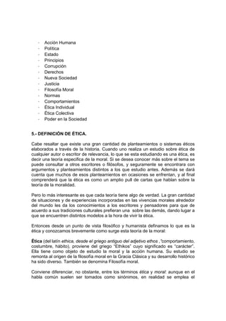 -   Acción Humana
   -   Política
   -   Estado
   -   Principios
   -   Corrupción
   -   Derechos
   -   Nueva Sociedad
   -   Justicia
   -   Filosofía Moral
   -   Normas
   -   Comportamientos
   -   Ética Individual
   -   Ética Colectiva
   -   Poder en la Sociedad


5.- DEFINICIÓN DE ÉTICA.

Cabe resaltar que existe una gran cantidad de planteamientos o sistemas éticos
elaborados a través de la historia. Cuando uno realiza un estudio sobre ética de
cualquier autor o escritor de relevancia, lo que se esta estudiando es una ética, es
decir una teoría especifica de la moral. Si se desea conocer más sobre el tema se
puede consultar a otros escritores o filósofos, y seguramente se encontrara con
argumentos y planteamientos distintos a los que estudio antes. Además se dará
cuenta que muchos de esos planteamientos en ocasiones se enfrentan, y al final
comprenderá que la ética es como un amplio pull de cartas que hablan sobre la
teoría de la moralidad.

Pero lo más interesante es que cada teoría tiene algo de verdad. La gran cantidad
de situaciones y de experiencias incorporadas en las vivencias morales alrededor
del mundo les da los conocimientos a los escritores y pensadores para que de
acuerdo a sus tradiciones culturales prefieran una sobre las demás, dando lugar a
que se encuentren distintos modelos a la hora de vivir la ética.

Entonces desde un punto de vista filosófico y humanista definamos lo que es la
ética y conozcamos brevemente como surge esta teoría de la moral:

Ética (del latín ethica, desde el griego antiguo del adjetivo ethos ,”comportamiento,
costumbre, hábito), proviene del griego “Ethikos” cuyo significado es “carácter”.
Ella tiene como objeto de estudio la moral y la acción humana. Su estudio se
remonta al origen de la filosofía moral en la Gracia Clásica y su desarrollo histórico
ha sido diverso. También se denomina Filosofía moral.

Conviene diferenciar, no obstante, entre los términos ética y moral: aunque en el
habla común suelen ser tomados como sinónimos, en realidad se emplea el
 
