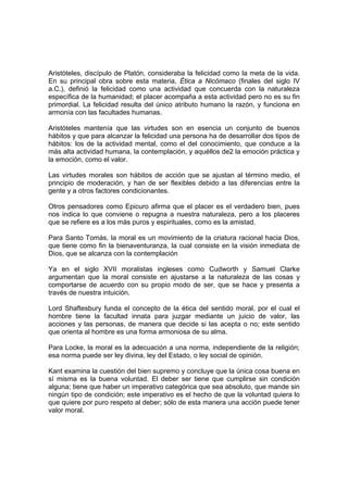Aristóteles, discípulo de Platón, consideraba la felicidad como la meta de la vida.
En su principal obra sobre esta materia, Ética a Nicómaco (finales del siglo IV
a.C.), definió la felicidad como una actividad que concuerda con la naturaleza
específica de la humanidad; el placer acompaña a esta actividad pero no es su fin
primordial. La felicidad resulta del único atributo humano la razón, y funciona en
armonía con las facultades humanas.

Aristóteles mantenía que las virtudes son en esencia un conjunto de buenos
hábitos y que para alcanzar la felicidad una persona ha de desarrollar dos tipos de
hábitos: los de la actividad mental, como el del conocimiento, que conduce a la
más alta actividad humana, la contemplación, y aquéllos de2 la emoción práctica y
la emoción, como el valor.

Las virtudes morales son hábitos de acción que se ajustan al término medio, el
principio de moderación, y han de ser flexibles debido a las diferencias entre la
gente y a otros factores condicionantes.

Otros pensadores como Epicuro afirma que el placer es el verdadero bien, pues
nos indica lo que conviene o repugna a nuestra naturaleza, pero a los placeres
que se refiere es a los más puros y espirituales, como es la amistad.

Para Santo Tomás, la moral es un movimiento de la criatura racional hacia Dios,
que tiene como fin la bienaventuranza, la cual consiste en la visión inmediata de
Dios, que se alcanza con la contemplación

Ya en el siglo XVII moralistas ingleses como Cudworth y Samuel Clarke
argumentan que la moral consiste en ajustarse a la naturaleza de las cosas y
comportarse de acuerdo con su propio modo de ser, que se hace y presenta a
través de nuestra intuición.

Lord Shaftesbury funda el concepto de la ética del sentido moral, por el cual el
hombre tiene la facultad innata para juzgar mediante un juicio de valor, las
acciones y las personas, de manera que decide si las acepta o no; este sentido
que orienta al hombre es una forma armoniosa de su alma.

Para Locke, la moral es la adecuación a una norma, independiente de la religión;
esa norma puede ser ley divina, ley del Estado, o ley social de opinión.

Kant examina la cuestión del bien supremo y concluye que la única cosa buena en
sí misma es la buena voluntad. El deber ser tiene que cumplirse sin condición
alguna; tiene que haber un imperativo categórica que sea absoluto, que mande sin
ningún tipo de condición; este imperativo es el hecho de que la voluntad quiera lo
que quiere por puro respeto al deber; sólo de esta manera una acción puede tener
valor moral.
 