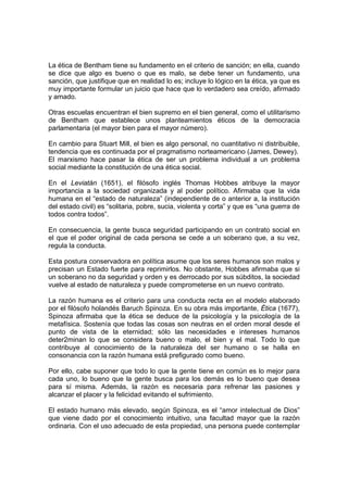 La ética de Bentham tiene su fundamento en el criterio de sanción; en ella, cuando
se dice que algo es bueno o que es malo, se debe tener un fundamento, una
sanción, que justifique que en realidad lo es; incluye lo lógico en la ética, ya que es
muy importante formular un juicio que hace que lo verdadero sea creído, afirmado
y amado.

Otras escuelas encuentran el bien supremo en el bien general, como el utilitarismo
de Bentham que establece unos planteamientos éticos de la democracia
parlamentaria (el mayor bien para el mayor número).

En cambio para Stuart Mill, el bien es algo personal, no cuantitativo ni distribuible,
tendencia que es continuada por el pragmatismo norteamericano (James, Dewey).
El marxismo hace pasar la ética de ser un problema individual a un problema
social mediante la constitución de una ética social.

En el Leviatán (1651), el filósofo inglés Thomas Hobbes atribuye la mayor
importancia a la sociedad organizada y al poder político. Afirmaba que la vida
humana en el “estado de naturaleza” (independiente de o anterior a, la institución
del estado civil) es “solitaria, pobre, sucia, violenta y corta” y que es “una guerra de
todos contra todos”.

En consecuencia, la gente busca seguridad participando en un contrato social en
el que el poder original de cada persona se cede a un soberano que, a su vez,
regula la conducta.

Esta postura conservadora en política asume que los seres humanos son malos y
precisan un Estado fuerte para reprimirlos. No obstante, Hobbes afirmaba que si
un soberano no da seguridad y orden y es derrocado por sus súbditos, la sociedad
vuelve al estado de naturaleza y puede comprometerse en un nuevo contrato.

La razón humana es el criterio para una conducta recta en el modelo elaborado
por el filósofo holandés Baruch Spinoza. En su obra más importante, Ética (1677),
Spinoza afirmaba que la ética se deduce de la psicología y la psicología de la
metafísica. Sostenía que todas las cosas son neutras en el orden moral desde el
punto de vista de la eternidad; sólo las necesidades e intereses humanos
deter2minan lo que se considera bueno o malo, el bien y el mal. Todo lo que
contribuye al conocimiento de la naturaleza del ser humano o se halla en
consonancia con la razón humana está prefigurado como bueno.

Por ello, cabe suponer que todo lo que la gente tiene en común es lo mejor para
cada uno, lo bueno que la gente busca para los demás es lo bueno que desea
para sí misma. Además, la razón es necesaria para refrenar las pasiones y
alcanzar el placer y la felicidad evitando el sufrimiento.

El estado humano más elevado, según Spinoza, es el “amor intelectual de Dios”
que viene dado por el conocimiento intuitivo, una facultad mayor que la razón
ordinaria. Con el uso adecuado de esta propiedad, una persona puede contemplar
 