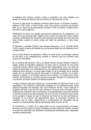 la totalidad del universo mental y físico y considerar que éste engloba una
sustancia infinita que Spinoza denomina Dios sin disociarlo del mundo.

Durante el siglo XVIII, los filósofos británicos David Hume, en Ensayos morales y
políticos (1741-1742), y Adam Smith, autor de la teoría económica del laissez-
faire, en su Teoría de los sentimientos morales (1759), formularon modelos éticos
del mismo modo subjetivos.

Identificaron lo bueno con aquello que produce sentimientos de satisfacción y lo
malo con lo que provoca dolor. Según Hume y Smith, las ideas de moral e interés
provocan sentimientos de simpa2tía entre personas que tienden las unas hacia las
otras incluso cuando no están unidas por lazos de parentesco u otros lazos
directos.

El filós2ofo y novelista francés Jean-Jacques Rousseau, en su Contrato social
(1762), aceptó la teoría de Hobbes de una sociedad regida por las cláusulas de un
contrato social.

En su novela Emilio o la educación (1762) y en otras obras, sin embargo, atribuía
el mal ético a las inadaptaciones sociales y mantuvo que los humanos eran
buenos por naturaleza.

En La filosofía del Derecho (1821), el filósofo alemán George Wilhelm Friederich
Hegel, aceptó el imperativo categórico de Kant, pero lo enmarcó en una teoría
universal evolutiva donde toda la historia está contemplada como una serie de
etapas encaminadas a la manifestación de una realidad fundamental que es tanto
espiritual como racional. La moral, según Hegel, no es el resultado de un contrato
social, sino un crecimiento natural que surge en la familia y culmina, en un plano
histórico y político, en el Estado prusiano de su tiempo. “La historia del mundo,
escribió, es disciplinar la voluntad natural incontrolada, llevarla a la obediencia de
un principio universal y facilitar una libertad subjetiva”.

La ética moderna está muy influida por el psicoanálisis de Sigmund Freud y sus
seguidores y las doctrinas conductistas basadas en los descubrimientos sobre
estímulo-respuesta del fisiólogo ruso Iván Petróvich Pávlov. Freud atribuyó el
problema del bien y del mal en cada individuo a la lucha entre el impulso del yo
instintivo para satisfacer todos sus deseos y la necesidad del yo social de controlar
o reprimir la mayoría de esos impulsos con el fin de que el individuo actúe dentro
de la sociedad. A pesar de que la influencia de Freud no ha sido asimilada por
completo en el conjunto del pensamiento ético, la psicología freudiana ha
mostrado que la culpa, respondiendo a motivaciones de naturaleza sexual,
subyace en el pensamiento clásico que dilucida sobre el bien y el mal.

El conductismo, a través de la observación de los comportamientos animales,
formuló una teoría según la cual la naturaleza humana podía ser variada, creando
una serie de estímulos que facilitaran circunstancias favorables para respuestas
sociales condicionadas.
 