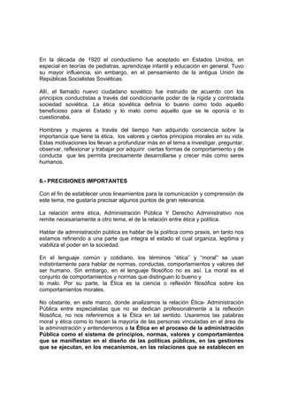 En la década de 1920 el conductismo fue aceptado en Estados Unidos, en
especial en teorías de pediatras, aprendizaje infantil y educación en general. Tuvo
su mayor influencia, sin embargo, en el pensamiento de la antigua Unión de
Repúblicas Socialistas Soviéticas.

Allí, el llamado nuevo ciudadano soviético fue instruido de acuerdo con los
principios conductistas a través del condicionante poder de la rígida y controlada
sociedad soviética. La ética soviética definía lo bueno como todo aquello
beneficioso para el Estado y lo malo como aquello que se le oponía o lo
cuestionaba.

Hombres y mujeres a través del tiempo han adquirido conciencia sobre la
importancia que tiene la ética, los valores y ciertos principios morales en su vida.
Estas motivaciones los llevan a profundizar más en el tema a investigar, preguntar,
observar, reflexionar y trabajar por adquirir ciertas formas de comportamiento y de
conducta que les permita precisamente desarrollarse y crecer más como seres
humanos.


6.- PRECISIONES IMPORTANTES

Con el fin de establecer unos lineamientos para la comunicación y comprensión de
este tema, me gustaría precisar algunos puntos de gran relevancia.

La relación entre ética, Administración Pública Y Derecho Administrativo nos
remite necesariamente a otro tema, el de la relación entre ética y política.

Hablar de administración pública es hablar de la política como praxis, en tanto nos
estamos refiriendo a una parte que integra el estado el cual organiza, legitima y
viabiliza el poder en la sociedad.

En el lenguaje común y cotidiano, los términos “ética” y “moral” se usan
indistintamente para hablar de normas, conductas, comportamientos y valores del
ser humano. Sin embargo, en el lenguaje filosófico no es así. La moral es el
conjunto de comportamientos y normas que distinguen lo bueno y
lo malo. Por su parte, la Ética es la ciencia o reflexión filosófica sobre los
comportamientos morales.

No obstante, en este marco, donde analizamos la relación Ética- Administración
Pública entre especialistas que no se dedican profesionalmente a la reflexión
filosófica, no nos referiremos a la Ética en tal sentido. Usaremos las palabras
moral y ética como lo hacen la mayoría de las personas vinculadas en el área de
la administración y entenderemos a la Ética en el proceso de la administración
Pública como el sistema de principios, normas, valores y comportamientos
que se manifiestan en el diseño de las políticas públicas, en las gestiones
que se ejecutan, en los mecanismos, en las relaciones que se establecen en
 