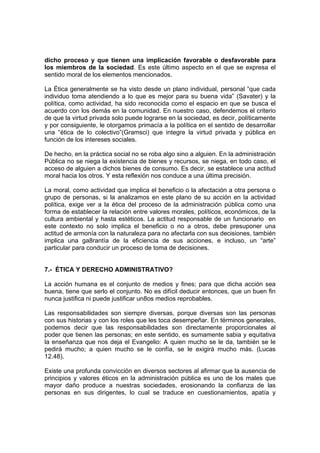 dicho proceso y que tienen una implicación favorable o desfavorable para
los miembros de la sociedad. Es este último aspecto en el que se expresa el
sentido moral de los elementos mencionados.

La Ética generalmente se ha visto desde un plano individual, personal ”que cada
individuo toma atendiendo a lo que es mejor para su buena vida” (Savater) y la
política, como actividad, ha sido reconocida como el espacio en que se busca el
acuerdo con los demás en la comunidad. En nuestro caso, defendemos el criterio
de que la virtud privada solo puede lograrse en la sociedad, es decir, políticamente
y por consiguiente, le otorgamos primacía a la política en el sentido de desarrollar
una “ética de lo colectivo”(Gramsci) que integre la virtud privada y pública en
función de los intereses sociales.

De hecho, en la práctica social no se roba algo sino a alguien. En la administración
Pública no se niega la existencia de bienes y recursos, se niega, en todo caso, el
acceso de alguien a dichos bienes de consumo. Es decir, se establece una actitud
moral hacia los otros. Y esta reflexión nos conduce a una última precisión.

La moral, como actividad que implica el beneficio o la afectación a otra persona o
grupo de personas, si la analizamos en este plano de su acción en la actividad
política, exige ver a la ética del proceso de la administración pública como una
forma de establecer la relación entre valores morales, políticos, económicos, de la
cultura ambiental y hasta estéticos. La actitud responsable de un funcionario en
este contexto no solo implica el beneficio o no a otros, debe presuponer una
actitud de armonía con la naturaleza para no afectarla con sus decisiones, también
implica una ga8rantía de la eficiencia de sus acciones, e incluso, un “arte”
particular para conducir un proceso de toma de decisiones.


7.- ÉTICA Y DERECHO ADMINISTRATIVO?

La acción humana es el conjunto de medios y fines; para que dicha acción sea
buena, tiene que serlo el conjunto. No es difícil deducir entonces, que un buen fin
nunca justifica ni puede justificar un8os medios reprobables.

Las responsabilidades son siempre diversas, porque diversas son las personas
con sus historias y con los roles que les toca desempeñar. En términos generales,
podemos decir que las responsabilidades son directamente proporcionales al
poder que tienen las personas; en este sentido, es sumamente sabia y equitativa
la enseñanza que nos deja el Evangelio: A quien mucho se le da, también se le
pedirá mucho; a quien mucho se le confía, se le exigirá mucho más. (Lucas
12.48).

Existe una profunda convicción en diversos sectores al afirmar que la ausencia de
principios y valores éticos en la administración pública es uno de los males que
mayor daño produce a nuestras sociedades, erosionando la confianza de las
personas en sus dirigentes, lo cual se traduce en cuestionamientos, apatía y
 