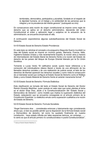 territoriales, democrática, participativa y pluralista, fundada en el respeto de
            la dignidad humana, en el trabajo y la solidaridad de las personas que la
            integran y en la prevalencia del interés general.”.(subrayado es mío).

En consecuencia esta noción de origen constitucional se impone como regla de
derecho que se aplica en el derecho administrativo, desciende del orden
Constitucional al orden y aplicación legal y subjetiva en la actuación de la
administración, se encuentra encarnada en ella.

A continuación expondremos algunas subclasificaciones del Estado Social de
Derecho.

9.4 El Estado Social de Derecho Estado Providencia:

En esta tesis se retrotrae el concepto a la posguerra (Segunda Guerra mundial) La
idea del Estado social se impone en muchos países, Alemania, Francia, Italia,
Inglaterra Estados Unidos y más recientemente España, la noción obra a manera
de intermediación del Estado liberal de Derecho frente a la noción del Estado de
derecho de los países del bloque de Europa Oriental liderado por la Ex Unión
Soviética.

Tomando a Lucas Verdú “El calificativo social, quiere hacer referencia a la
corrección del individualismo clásico liberal a través de una afirmación de los
llamados derechos sociales y de una realización de justicia social, al lado de los
derechos de libertad aparecen los derechos sociales y como meta la consecución
de un bienestar social que configura al Estado Social de Derecho como el Welfare
State y como Estado Material de Derecho frente al carácter meramente formal”. 34

9.5 El Estado Social de Derecho: Fórmula Dialéctica:

Esta clasificación es tomada del texto el Estado Social de Derecho del Doctor
Ramón Eduardo Madriñan, quien postula en este caso que quien plantea el tema
es el doctor Elías Díaz, alude a la Constitucionalización del “Estado Social y
Democrático de Derecho”, como modelo que implica la superación dialéctica del
Estado, estipulación que se encuentra consagrada en el artículo primero de la
Constitución Española. Lo dialéctico emula como superación cualitativa a la noción
de Estado de Derecho.

9.6 El Estado Social de Derecho: Formula Socialista:

“Ángel Garronera dice ….consideraba entonces y básicamente sigo considerando
ahora que, si bien es posible admitir que la disposición de la fórmula Estado social
y Democrático de derecho, tal como ha quedado finalmente en nuestra
constitución, haya estado influida por tales esquemas teóricos, sin embargo….. ,
lo cierto es que el artículo primero no constitucionaliza ni podrá Constitucionalizar”,

34
     Ciado por Ramón Eduardo Madriñan 21.
 