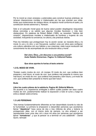 Por la moral se crean energías y potenciales para construir buenas prácticas; se
rehacen disposiciones morales e intelectuales por las que orientan sus vidas.
Antes que sustanciarse de códigos éticos, el espacio moral conforma el suelo y la
constitución donde sobreviven y florecen.

Solo si el subsuelo moral goza de buena salud pueden desplegarse respuestas
éticas concretas y es sabido que algunas morales favorecen o más bien
obstaculizan. En palabras de Robert Bellah (1989), se necesitan “hábitos del
corazón”, disposiciones morales e intelectuales de hombres y mujeres de una
sociedad, incluyendo la conciencia, la cultura y las prácticas diarias.

Para los tránsitos que protagonizan hoy la acción social, se necesita ética y la
moral, lo uno y lo otro; y con frecuencia, sustituir unos por otros para configurar
una cultura valorativa con sus hábitos y sus creencias; cada nueva revolución del
conocimiento ha ido acompañada de una revolución ética y moral”.


             Del Libro. Ética, ¿Un discurso o una práctica social?
             Autor Natalio Kisnerman. Pagina 14. Editorial Paidos.


             Que otros aportes le harías al texto anterior

1.2 EL MODO DE VIVIR.

“Existen cuatro modos de vivir, oh monjes: El modo de vivir, que conlleva bien
presente y mal futuro; el modo de vivir, que conlleva mal presente lo mismo que
mal futuro; en modo de vivir, que conlleva mal presente y bien futuro; y el modo de
vivir, que conlleva bien presente lo mismo que bien futuro.

Buda

Libro los cuatro pilares de la sabiduría, Pagina 49, Editorial Milenio.
De acuerdo a tu experiencia arriésgate a definir cuales pueden ser esos cuatro
modos de vivir, posteriormente realizar la exposición a todo el curso y luego se
entra a debatir sobre el tema.


1.3 LAS PERSONAS

“Dos tramas fundamentalmente diferentes se han desarrollado durante la vida de
la humanidad. La primera la empezaron a desarrollar personas que acordamos
llamar “dejadoras” hace cerca de dos o tres millones de años y todavía la
protagonizan ellas, con el mismo éxito de siempre. La otra empezó a ser
representada hace unos diez mil o doce mil años por personas que acordamos
llamar “tomadoras”, y que al parecer va a terminar en una catástrofe” - Daniel
Quinn, Ishmael-
 
