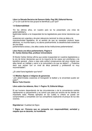 Libro La Década Decisiva de Eamonn Kelly- Pag 250, Editorial Norma.
¿Y tu con cual de los dos grupos te identificas y por que?

1.4 Gobernabilidad

“En los últimos años, en nuestro país se ha presentado una crisis de
gobernabilidad y
legitimidad debido a la incapacidad de los legisladores para tomar decisiones que
en
ocasiones son urgentes y de gran relevancia nacional; la crisis se debe a la
improductividad legislativa, en el sentido de que se necesitan producir leyes
efectivas, no muchas leyes y no abona positivamente; la desafortunada existencia
de una clase
parlamentaria ociosa; y los altos costos de las instituciones parlamentarias”.

Libro Hacia una ética parlamentaria, Pagina 4
Dr. Carlos Gómez Díaz, profesor Universitario

El Doctor Carlos Gómez afirma que existe incapacidad en nuestros legisladores a
la ora de tomar decisiones que en la mayoría de los casos son prioritarias y de
beneficio general. ¿Sera a caso esta actitud consecuencia del poco interés que
ellos tienen en trabajar y servir a la comunidad a la que se deben?. ¿ Podemos
decir que actúan con un nivel de ética personal y profesional no muy
recomendable?.

¿Si usted fuera legislador que haría?

1.5 Medios dignos e indignos de ganancias
“¿En determinadas ocasiones el transgredir la lealtad y la sinceridad puede ser
justo?”.
Marco Tulio Cicerón

Libro sobre los deberes, libro 1- Pagina 18, Editorial Altaya

El ser humano dependiendo de las circunstancias o de la conveniencia cambia
rápidamente su pensamiento y es común que pase por encima de los demás sin
importarle nada. Plantea ejemplos en los cuales tu criterio se pueda ver
comprometido y compártelo con tus compañeros explicando el porque de tus des
ciciones.


Dignidad es= Cualidad de Digno

Y Digno es= Persona que se comporta con responsabilidad, seriedad y
respeto que es decente, no humillante.
 