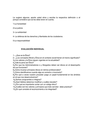 Le sugiero algunos, aporte usted otros y escriba la respectiva definición o el
porque considera que se los debe tener en cuenta.

1-La honestidad

2-La justicia

3- La solidaridad

4- La defensa de los derechos y libertades de los ciudadanos.

5-La responsabilidad



          EVALUACIÓN INDIVIDUAL


1.- ¿Que es la Ética?
2.- ¿Los conceptos Moral y Ética en el contexto social tienen el mismo significado?
3¿Los valores y la Ética siguen vigentes en la actualidad?
4¿Vale la pena ser Ético?
5¿Por que los Administradores s y Abogados deben ser éticos en el desempeño
de sus funciones?
6¿Cómo inculcar principios éticos en dichos profesionales?
7¿Cómo identificamos cuando algo es correcto o incorrecto?
8¿Por qué a veces nuestro proceder juega un papel fundamental en los ámbitos
en el que nos desenvolvemos?
 9¿Somos congruentes e íntegros?
10¿Qué hábitos debemos modificar y cuáles rescatar?
11¿Por qué es importante contar con un código ético?
12¿Cuáles son los valores y principios que todo servidor debe practicar?
13¿En qué consiste el reconocimiento a la integridad?
 