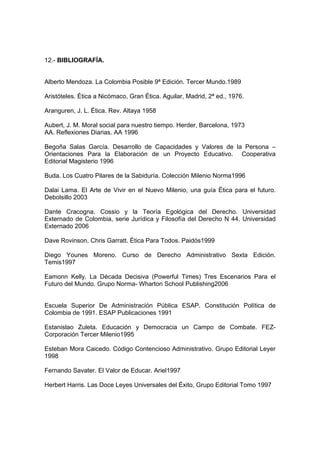 12.- BIBLIOGRAFÍA.


Alberto Mendoza. La Colombia Posible 9ª Edición. Tercer Mundo.1989

Aristóteles. Ética a Nicómaco, Gran Ética. Aguilar, Madrid, 2ª ed., 1976.

Aranguren, J. L. Ética. Rev. Altaya 1958

Aubert, J. M. Moral social para nuestro tiempo. Herder, Barcelona, 1973
AA. Reflexiones Diarias. AA 1996

Begoña Salas García. Desarrollo de Capacidades y Valores de la Persona –
Orientaciones Para la Elaboración de un Proyecto Educativo. Cooperativa
Editorial Magisterio 1996

Buda. Los Cuatro Pilares de la Sabiduría. Colección Milenio Norma1996

Dalai Lama. El Arte de Vivir en el Nuevo Milenio, una guía Ética para el futuro.
Debolsillo 2003

Dante Cracogna. Cossio y la Teoría Egológica del Derecho. Universidad
Externado de Colombia, serie Jurídica y Filosofía del Derecho N 44. Universidad
Externado 2006

Dave Rovinson, Chris Garratt. Ética Para Todos. Paidós1999

Diego Younes Moreno. Curso de Derecho Administrativo Sexta Edición.
Temis1997

Eamonn Kelly. La Década Decisiva (Powerful Times) Tres Escenarios Para el
Futuro del Mundo. Grupo Norma- Wharton School Publishing2006


Escuela Superior De Administración Pública ESAP. Constitución Política de
Colombia de 1991. ESAP Publicaciones 1991

Estanislao Zuleta. Educación y Democracia un Campo de Combate. FEZ-
Corporación Tercer Milenio1995

Esteban Mora Caicedo. Código Contencioso Administrativo. Grupo Editorial Leyer
1998

Fernando Savater. El Valor de Educar. Ariel1997

Herbert Harris. Las Doce Leyes Universales del Éxito, Grupo Editorial Tomo 1997
 