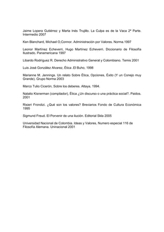 Jaime Lopera Gutiérrez y Marta Inés Trujillo. La Culpa es de la Vaca 2ª Parte.
Intermedio 2007

Ken Blanchard, Michael O,Connor. Administración por Valores. Norma.1997

Leonor Martínez Echeverri, Hugo Martínez Echeverri. Diccionario de Filosofía
Ilustrado. Panamericana 1997

Libardo Rodríguez R. Derecho Administrativo General y Colombiano. Temis 2001

Luis José González Alvarez, Ética .El Buho, 1998

Marianne M. Jennings. Un relato Sobre Ética, Opciones, Éxito (Y un Conejo muy
Grande). Grupo Norma 2003

Marco Tulio Cicerón, Sobre los deberes. Altaya, 1994.

Natalio Kisnerman (compilador), Ética ¿Un discurso o una práctica social?. Paidos.
2001

Risieri Frondizi. ¿Qué son los valores? Breviarios Fondo de Cultura Económica
1995

Sigmund Freud. El Porvenir de una ilución. Editorial Skla 2005

Universidad Nacional de Colombia. Ideas y Valores, Numero especial 116 de
Filosofía Alemana. Uninacional 2001
 