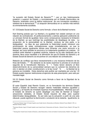 “la sucesión del Estado Social de Derecho”35 “…por un tipo históricamente
posterior y superior de Estado, y concretamente por el Estado Democrático de
Derecho, entendido como la réplica institucional de una concepción socialista y
solidaria de la democracia”.36 La acepción democrática en su sentido más estricto
es eminentemente socialista.

9.7. El Estado Social de Derecho como formula a favor de la libertad humana:

Karl Doering postula que “La libertad y la igualdad han estado siempre en una
relación de contradicción. El perfeccionamiento y estricta aplicación preferente de
un principio formal de igualdad, tiene como consecuencia necesaria la limitación
de la libertad, ya que restringe las posibilidades de despliegue de ésta. La
proyección de la personalidad en la libertad, conduce de otra parte, a la
desigualdad. La idea de que solamente la fraternidad puede introducir una
armonización de estas contradicciones surge inmediatamente, ya que la
fraternidad parece igualmente idónea para fomentar una cierta renuncia a la
libertad, así como también la renuncia a un tratamiento igualitario sin matices. El
conflicto entre libertad e igualdad continúa, todavía no ha sido clarificado por la
doctrina, lleva como resultado a la afirmación de que El Estado de Derecho y el
Estado Social de Derecho se encuentran en una relación de contradicción.

Relación de conflicto que lleva necesariamente a una recíproca limitación de los
fines del Estado..” 37 No obstante es de recibo examinar lo previsto en el artículo
segundo de la Constitución Alemana, “2. 1. Todos tienen derecho al libre
desenvolvimiento de su personalidad siempre que no vulneren los derechos de
otro ni atenten al orden constitucional o a la ley moral” “2. … la libertad de la
persona es inviolable. Estos derechos solo podrán ser coartados por una ley”. El
Estado puede imponer restricciones al ejercicio de esta prescripción, pero solo por
mandato legal.

9.8 El Estado Social de Derecho como fórmula a favor de la Dignidad de la
persona:

El autor Español José Ramón Cossío, en su formulación los términos Estado
Social y Estado de Derecho recogen valores materiales distintos (igualdad y
libertad), y al hacerlo de inmediato topamos Incompatibilidades. Mientras que con
el Estado de derecho se quiere desplegar una idea de libertad al margen
actuaciones estatales, el Estado Social requiere de ellas para superar
determinadas desigualdades. Es por esto que la actuación a partir de una sola
cláusula puede significar la disminución o anulación de la restante. Igualmente, la

35
  Garronera Morales Ángel. El Estado Español como Estado Social y Democrático de Derecho, Editorial Tecnos Madrid 1.992. cit.
Madriñan Eduardo. Ibidem.
36
   Garronera Morales Angel, El Estado Español como Estado Social y Democrático de Derecho , Editorial Tecnos, Madrid 1.992 págs 224
y 225.

37
     Doering Karl. Estado Social, Estado de Derecho y orden Democrático, Centro de Estudios Constitucionales, Madrid 1.986, página 122.
 