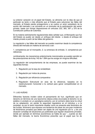 La anterior variación en el papel del Estado, se alimenta con la idea de que el
particular es tanto o más eficiente que el Estado para solucionar las fallas del
mercado, el Estado pierde protagonismo y se vuelve un actor subsidiario de la
acción del mercado y se convierte en un promotor de la participación del sector
privado, baste con revisar disposiciones en artículos 333, 365, 367 y 370 de la
Constitución política de Colombia.

En la materia estrictamente regulacionista debo señalar que, el Monopolio que fue
del Estado se puede ver desde un enfoque del interés o desde el enfoque del
interés privado a partir de las fallas del gobierno.

La regulación y las fallas del mercado se pueden examinar desde la competencia
directa del mercado en materia de servicios s así:

1. competencia por el monopolio, 2. La amenaza de entrada. 3. competencia por
referencia.

Jurídicamente, los mecanismos anteriormente mencionados se pueden percibir en
las prescripciones de la ley 142 de 1.994 que los acoge sin ninguna dificultad.

La regulación del comportamiento de las empresas, se puede examinar de las
siguientes formas:

   1. Regulación por la tasa de rentabilidad.

   2. Regulación por índice de precios.

   3. Regulación por eficiencia comparativa

   4. Regulación Estructural en aras de la eficiencia, basados en la
      reestructuración horizontal o la vertical para ganar competitividad en el
      mercado.


11. LAS HUÍDAS

Diferentes factores inciden sobre el pensamiento de huir, significado que en
derecho en términos de una taxonomía clásica antes enunciada el derecho no es
estático ni anclado en un paradigma estrecho, por el contrario debe tener la virtud
de su adaptación, sin perder la seguridad reguladora en el individuo y a la
sociedad, es por lo tanto importante resaltar como se presenta este fenómeno de
las huídas, fenómeno que expresa una tendencia de pasar de una gran incidencia
de fenómenos privados que deben ser objeto de una regulación por lo y de una
situación compleja de situaciones jus publicistas que regulan situaciones privadas,
donde por ejemplo en términos económicos se habla de que “…cuando se dan
fallas del mercado, la teoría Económica prescribe que el papel que ha de
 