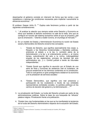 desempeñar el gobierno consiste en intervenir de forma que las corrija y que
restablezca o reponga las condiciones necesarias para implantar nuevamente la
eficiencia económica…”40
                                                41
El profesor Gaspar Ariño O.                          Explica este fenómeno jurídico a partir de las
siguientes consideraciones:

     1. “..Al analizar la relación que siempre existe entre Derecho y Economía es
        obvio que también el derecho económico no sale de la nada, sino que se
        configura en función del sistema económico sobre el que se proyecta y del
        que es emanación..” Citando a Galán Corona, en el prologo al mercado.42

     2. En un modelo de Estado y Administración Económica la noción de Estado
        social y Democrático de Derecho encierra tres conceptos:

               i.         “Estado de Derecho, que significa esencialmente tres cosas: a.
                          Respeto a los Derechos fundamentales y libertades públicas,
                          anteriores al estado y a la ley; b. sumisión plena de la
                          Administración a la ley y al ordenamiento jurídico y, al mismo
                          tiempo, subordinación del acto a la norma, inderogabilidad
                          singular de los reglamentos, principio de tipicidad del acto
                          administrativo etc., y c. Control judicial a través de tribunales
                          independientes.”

               ii.        “Estado Social que significa la asunción por el Estado de una
                          serie de fines y funciones de asistencia vital al ciudadano, de
                          procura existencial en los términos contenidos en la constitución.
                          Todo lo cual genera un gran protagonismo estatal en la economía
                          y en la prestación de servicios sociales.”


               iii.       “Estado Democrático, que significa una real presencia y
                          participación de los ciudadanos a través de sus entidades
                          representativas (entidades sociales, no partidos políticos) en los
                          centros de decisión del gobierno y la Administración …”43


     3. La privatización del Estado. La huída del Derecho privado por parte de las
        administraciones públicas. Sobre la base de una búsqueda de “eficacia”
        palabra mágica. Privatización frente a la politización.

     4. “Existen tres vías fundamentales en las que se ha manifestado la tendencia
        de la huída del Derecho Administrativo respecto de la actuación del Estado:

40
   Ibidem 31 página 102.
41
   Ariño Ortiz Gaspar, Principios de Derecho Económico, Universidad Externado de Colombia, 2003, Bogotá
42
   Ibidem 33 página 61.
43
   Ibidem 33 página 87.
 