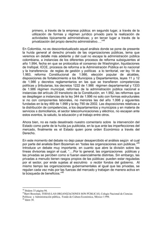 primero, a través de la empresa pública; en segundo lugar, a través de la
       utilización de formas y régimen jurídico privado para la realización de
       actividades típicamente administrativas; y en tercer lugar a través de la
       privatización del propio derecho administrativo….”44

En Colombia, no es descontextualizado aquel análisis donde se pone de presente
la huída general al derecho privado de las organizaciones públicas, tema que
veremos en detalle más adelante y del cual no escapa la administración pública
colombiana, a instancias de los diferentes procesos de reforma subsiguientes al
año 1.994, fecha en que se protocoliza el consenso de Washington, liquidaciones
de Insfopal, ICCE, procesos de reforma a la Administración Pública en lo nacional
y la transferencia de reglas de gestión y políticas a lo territorial, ver ley 14 de
1.983, reforma Constitucional de 1.986, elección popular de alcaldes,
disposiciones de fortalecimiento a los Municipios y Departamentos, leyes 11 y 12
de 1.986 y decretos reglamentarios en las que se transfieren competencias
políticas y |tributarias, los decretos 1222 de 1.986 régimen departamental y 1333
de 1.986 régimen municipal, reformas de la administración pública nacional a
instancias del artículo 20 transitorio de la Constitución, en 1.992, las reformas que
se despliegan a instancias de la ley 344 de 1.996 no solo con formas estructurales
si no con componentes laborales, no menores las del año 1.998 y siguientes
fundadas en la ley 489 de 1.998 y la ley 790 de 2002. Las disposiciones relativas a
la distribución de competencias, a los departamentos y municipios y en materia de
servicios s domiciliarios, el sector telecomunicaciones y eléctrico, no escapan ante
estos eventos, la saludo, la educación y el trabajo entre otros.

Ahora bien, no es nada desatinado nuestro comentario sobre la intervención del
Estado como parte de la huída jus publicista, en la que ante las imperfecciones del
mercado, finalmente es el Estado quien pone orden Económico a través del
Derecho.

En este momento del debate no dejo pasar desapercibido el análisis según el cual
por parte del analista Barri Bozeman en “todas las organizaciones son públicas.”45
Introduce un debate muy importante, en cuanto que abre la división sobre las
líneas divisorias según el cual, “….Por lo general, las organizaciones públicas y
las privadas se perciben como si fueran esencialmente distintas. Sin embargo, las
privadas a menudo tienen rasgos propios de las públicas: pueden estar reguladas
por el sector, por ende sujetas al escrutinio o recibir fondos del gobierno. Al
mismo tiempo las organizaciones gubernamentales al igual que las privadas, se
regulan cada vez más por las fuerzas del mercado y trabajan de manera activa en
la búsqueda de beneficios.”46



44
   Ibidem 33 página 94.
45
  Barri Bozeman, TODAS LAS ORGANIZACIONES SON PÚBLICAS, Colegio Nacional de Ciencias
Políticas y Administración pública, Fondo de Cultura Económica, México 1.998.
46
   Idem 38.
 