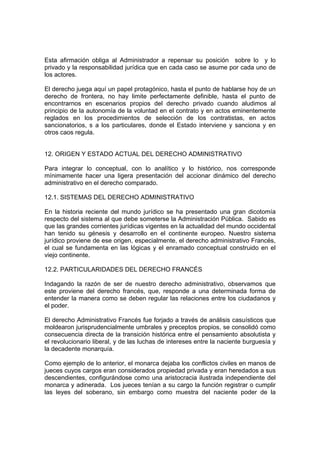 Esta afirmación obliga al Administrador a repensar su posición sobre lo y lo
privado y la responsabilidad jurídica que en cada caso se asume por cada uno de
los actores.

El derecho juega aquí un papel protagónico, hasta el punto de hablarse hoy de un
derecho de frontera, no hay limite perfectamente definible, hasta el punto de
encontrarnos en escenarios propios del derecho privado cuando aludimos al
principio de la autonomía de la voluntad en el contrato y en actos eminentemente
reglados en los procedimientos de selección de los contratistas, en actos
sancionatorios, s a los particulares, donde el Estado interviene y sanciona y en
otros caos regula.


12. ORIGEN Y ESTADO ACTUAL DEL DERECHO ADMINISTRATIVO

Para integrar lo conceptual, con lo analítico y lo histórico, nos corresponde
mínimamente hacer una ligera presentación del accionar dinámico del derecho
administrativo en el derecho comparado.

12.1. SISTEMAS DEL DERECHO ADMINISTRATIVO

En la historia reciente del mundo jurídico se ha presentado una gran dicotomía
respecto del sistema al que debe someterse la Administración Pública. Sabido es
que las grandes corrientes jurídicas vigentes en la actualidad del mundo occidental
han tenido su génesis y desarrollo en el continente europeo. Nuestro sistema
jurídico proviene de ese origen, especialmente, el derecho administrativo Francés,
el cual se fundamenta en las lógicas y el enramado conceptual construido en el
viejo continente.

12.2. PARTICULARIDADES DEL DERECHO FRANCÉS

Indagando la razón de ser de nuestro derecho administrativo, observamos que
este proviene del derecho francés, que, responde a una determinada forma de
entender la manera como se deben regular las relaciones entre los ciudadanos y
el poder.

El derecho Administrativo Francés fue forjado a través de análisis casuísticos que
moldearon jurisprudencialmente umbrales y preceptos propios, se consolidó como
consecuencia directa de la transición histórica entre el pensamiento absolutista y
el revolucionario liberal, y de las luchas de intereses entre la naciente burguesía y
la decadente monarquía.

Como ejemplo de lo anterior, el monarca dejaba los conflictos civiles en manos de
jueces cuyos cargos eran considerados propiedad privada y eran heredados a sus
descendientes, configurándose como una aristocracia ilustrada independiente del
monarca y adinerada. Los jueces tenían a su cargo la función registrar o cumplir
las leyes del soberano, sin embargo como muestra del naciente poder de la
 