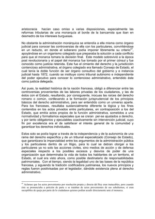 aristocracia hacían caso omiso a varias disposiciones, especialmente las
reformas tributarias de una monarquía al borde de la bancarrota que iban en
desmedro de los intereses burguesas.

No obstante la administración monárquica se entendía a ella misma como órgano
judicial para conocer las controversias de ella con los particulares, convirtiéndose
en un reducto, en donde el soberano podía imponer libremente su criterio47,
apoyándose en un organismo colegiado que preparaba la solución a cada conflicto
para que el monarca tomara la decisión final. Este modelo sobrevivió a la época
post revolucionaria y el papel del monarca fue tomado por el primer cónsul y fue
conocido como justicia retenida. Este fue el cimiento del derecho y la jurisdicción
contencioso administrativa, el órgano colegiado era llamado Consejo de Estado, el
cual tenía la doble función de ser órgano consultivo del gobierno y e instancia
judicial hasta 1872, cuando se instituye como tribunal autónomo e independiente
del poder ejecutivo para conocer lo contencioso administrativo, entendido éste
como justicia delegada.

Así pues, la realidad histórica de la nación francesa, obligó a diferenciar entre las
controversias provenientes de las labores privadas de los ciudadanos, y las de
éstos con el Estado, resultando, por consiguiente, inocuas las raíces del derecho
romano o común, conllevando a la formación jurisprudencial de los principios
básicos del derecho administrativo, para ser entendido como un universo aparte.
Para los franceses, resultaba sustancialmente diferente la lógica y los fines
contenidos en los actos privados entre particulares, en contraposición a los del
Estado, que emitía actos propios de la función administrativa, sometidos a una
normatividad y formalismos especiales que se creían per-se ajustados a derecho,
y por tanto obligatorios y ejecutables coactivamente sin intervención judicial, cuyo
fin por excelencia era el de satisfacer el interés general de la comunidad y
garantizar los derechos individuales.

Estos solo se podía lograr a través de la independencia y de la autonomía de una
rama del derecho específica y de un tribunal especializado (Consejo de Estado),
que garantizara la imparcialidad entre los argumentos de la administración pública
y los particulares dentro de un litigio, para lo cual se debían otorgar a los
particulares ya no solo las acciones civiles, sino medios de acción y de defensa
especiales respecto a los posibles excesos y desvíos de poder de una
organización que determinaba la vida de todos los habitantes de un territorio, el
Estado, el cual era visto ahora, como posible destinatario de responsabilidades
patrimoniales. Con el tiempo, siendo la legalidad uno de las bases de la república
francesa, y siguiendo la tradición codificadora justinianea, los nuevos principios y
reglas fueron positivisadas por el legislador, dándole existencia plena al derecho
administrativo.


47
  Aclarase que los actos provenientes por resolución propia y directa del Rey eran inatacables, pero cuando
éste se pronunciaba a petición de parte o se trataban de actos provenientes de sus subalternos, si eran
suceptibles de queja por parte de lo ciudadanos quienes podían acudir directamente ante el monarca.
 