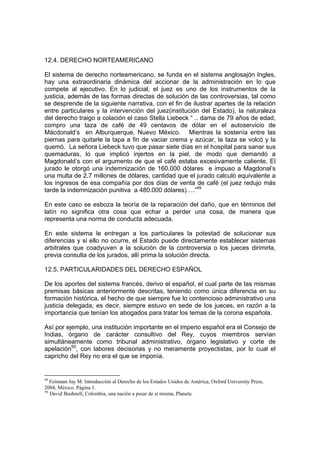 12.4. DERECHO NORTEAMERICANO

El sistema de derecho norteamericano, se funda en el sistema anglosajón Ingles,
hay una extraordinaria dinámica del accionar de la administración en lo que
compete al ejecutivo. En lo judicial, el juez es uno de los instrumentos de la
justicia, además de las formas directas de solución de las controversias, tal como
se desprende de la siguiente narrativa, con el fin de ilustrar apartes de la relación
entre particulares y la intervención del juez(institución del Estado), la naturaleza
del derecho traigo a colación el caso Stella Liebeck “ .. dama de 79 años de edad,
compro una taza de café de 49 centavos de dólar en el autoservicio de
Mácdonald’s en Alburquerque, Nuevo México. Mientras la sostenía entre las
piernas para quitarle la tapa a fin de vaciar crema y azúcar, la taza se volcó y la
quemó. La señora Liebeck tuvo que pasar siete días en el hospital para sanar sus
quemaduras, lo que implicó injertos en la piel, de modo que demandó a
Magdonald’s con el argumento de que el café estaba excesivamente caliente. El
jurado le otorgó una indemnización de 160.000 dólares e impuso a Magdonal’s
una multa de 2.7 millones de dólares, cantidad que el jurado calculó equivalente a
los ingresos de esa compañía por dos días de venta de café (el juez redujo más
tarde la indemnización punitiva a 480.000 dólares)….”49

En este caso se esboza la teoría de la reparación del daño, que en términos del
latín no significa otra cosa que echar a perder una cosa, de manera que
representa una norma de conducta adecuada.

En este sistema le entregan a los particulares la potestad de solucionar sus
diferencias y si ello no ocurre, el Estado puede directamente establecer sistemas
arbitrales que coadyuven a la solución de la controversia o los jueces dirimirla,
previa consulta de los jurados, allí prima la solución directa.

12.5. PARTICULARIDADES DEL DERECHO ESPAÑOL

De los aportes del sistema francés, derivo el español, el cual parte de las mismas
premisas básicas anteriormente descritas, teniendo como única diferencia en su
formación histórica, el hecho de que siempre fue lo contencioso administrativo una
justicia delegada, es decir, siempre estuvo en sede de los jueces, en razón a la
importancia que tenían los abogados para tratar los temas de la corona española.

Así por ejemplo, una institución importante en el imperio español era el Consejo de
Indias, órgano de carácter consultivo del Rey, cuyos miembros servían
simultáneamente como tribunal administrativo, órgano legislativo y corte de
apelación50, con labores decisorias y no meramente proyectistas, por lo cual el
capricho del Rey no era el que se imponía.


49
   Feinman Jay M. Introducción al Derecho de los Estados Unidos de América, Oxford University Press,
2004, México. Página 1.
50
   David Bushnell, Colombia, una nación a pesar de sí misma, Planeta.
 