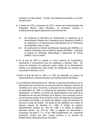 perceptivo en esta materia. Formas hoy totalmente proscritas en el orden
   Constitucional.

8. A finales de 1976 y comienzos de 1977 y dentro de la Administración del
   Presidente Alfonso López Michelsen, se produjeron cambios o
   modificaciones de alguna significación administrativa así:


   8.1    Se reorganizó la Secretaría de Organización e Inspección de la
          Administración Pública de la Presidencia de la República (SOIAP) y
          se transformó en el Departamento Administrativo de la Presidencia
          de la República. Hoy en vigor.
   8.2    Se reestructuró el Instituto de Mercadeo Agropecuario (IDEMA) y el
          Instituto Colombiano para la Reforma Agraria (INCORA), creándose
          el Instituto de Hidrología, Meteorología y Adecuación de Tierras
          (HIMAT). Hoy no existen.

9. En el año de 1978 se expidió un nuevo sistema de nomenclatura,
   clasificación y remuneración para los empleados s (Decreto 1042). Así
   mismo se cambiaron los anteriores cuatro niveles de la Administración
   Pública y se establecieron siete niveles, de clasificación de empleos que
   hoy quedan reducidos a cinco.

10. Entre el final del año de 1978 y el 1979, se desarrolla un proceso de
    descentralización y desconcentración administrativa dentro del Estado.

11. Las Reformas Administrativas de 1.984-86 a instancias del fenómeno de la
    liberalización de la Economía y la socorrida frase de necesaria inserción de
    Colombia en la nueva Economía, la adopción de los dictados del acuerdo
    de Washington de 1.984 y la presencia de fenómenos internos exigiendo
    participación, se plantea un proceso de descentralización que parte de la
    transferencia de recursos tributarios de la Nación a los municipios como lo
    son el Impuesto predial, el de vehículos y otros. Se habla de la privatización
    de entidades del Estado y de cambio de reglasen cuanto ala prestación de
    servicios a cargo del Estado. Se expide el acto legislativo que ordena la
    elección popular de Alcaldes, en 1.986, el Código de régimen
    Departamental, Decreto ley 1222 de 1.986 y el código de Régimen
    Municipal decreto ley 1333 de 1.986, un régimen de intendencias y
    Comisarías, las leyes 3, 11 y 12 de 1.986 complementan una importante
    producción jurídica que abre nuevos caminos a un proceso de
    fortalecimiento institucional de los municipios.
 