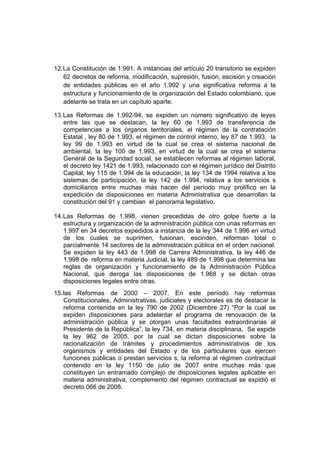 12. La Constitución de 1.991. A instancias del artículo 20 transitorio se expiden
    62 decretos de reforma, modificación, supresión, fusión, escisión y creación
    de entidades públicas en el año 1.992 y una significativa reforma a la
    estructura y funcionamiento de la organización del Estado colombiano, que
    adelante se trata en un capítulo aparte.

13. Las Reformas de 1.992-94, se expiden un número significativo de leyes
    entre las que se destacan, la ley 60 de 1.993 de transferencia de
    competencias a los órganos territoriales, el régimen de la contratación
    Estatal , ley 80 de 1.993, el régimen de control interno, ley 87 de 1.993, la
    ley 99 de 1.993 en virtud de la cual se crea el sistema nacional de
    ambiental, la ley 100 de 1.993, en virtud de la cual se crea el sistema
    General de la Seguridad social, se establecen reformas al régimen laboral,
    el decreto ley 1421 de 1.993, relacionado con el régimen jurídico del Distrito
    Capital, ley 115 de 1.994 de la educación, la ley 134 de 1994 relativa a los
    sistemas de participación, la ley 142 de 1.994, relativa a los servicios s
    domiciliarios entre muchas más hacen del período muy prolífico en la
    expedición de disposiciones en materia Administrativa que desarrollan la
    constitución del 91 y cambian el panorama legislativo.

14. Las Reformas de 1.998, vienen precedidas de otro golpe fuerte a la
    estructura y organización de la administración pública con unas reformas en
    1.997 en 34 decretos expedidos a instancia de la ley 344 de 1.996 en virtud
    de los cuales se suprimen, fusionan, escinden, reforman total o
    parcialmente 14 sectores de la administración pública en el orden nacional.
    Se expiden la ley 443 de 1.998 de Carrera Administrativa, la ley 446 de
    1.998 de reforma en materia Judicial, la ley 489 de 1.998 que determina las
    reglas de organización y funcionamiento de la Administración Pública
    Nacional, que deroga las disposiciones de 1.968 y se dictan otras
    disposiciones legales entre otras.
15. las Reformas de 2000 – 2007. En este período hay reformas
    Constitucionales, Administrativas, judiciales y electorales es de destacar la
    reforma contenida en la ley 790 de 2002 (Diciembre 27) “Por la cual se
    expiden disposiciones para adelantar el programa de renovación de la
    administración pública y se otorgan unas facultades extraordinarias al
    Presidente de la República”, la ley 734, en materia disciplinaria, Se expide
    la ley 962 de 2005, por la cual se dictan disposiciones sobre la
    racionalización de trámites y procedimientos administrativos de los
    organismos y entidades del Estado y de los particulares que ejercen
    funciones públicas o prestan servicios s, la reforma al régimen contractual
    contenido en la ley 1150 de julio de 2007 entre muchas más que
    constituyen un entramado complejo de disposiciones legales aplicable en
    materia administrativa, complemento del régimen contractual se expidió el
    decreto 066 de 2008.
 