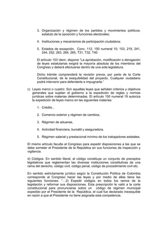 3. Organización y régimen de los partidos y movimientos políticos;
         estatuto de la oposición y funciones electorales;

      4. Instituciones y mecanismos de participación ciudadana;

      5. Estados de excepción. Conc. 112, 150 numeral 10; 153, 219, 241,
         244, 252, 263, 264, 265, T31, T32, T40

      El artículo 153 ídem, dispone “La aprobación, modificación o derogación
      de leyes estatutarias exigirá la mayoría absoluta de los miembros del
      Congreso y deberá efectuarse dentro de una sola legislatura.

      Dicho trámite comprenderá la revisión previa, por parte de la Corte
      Constitucional, de la exequibilidad del proyecto. Cualquier ciudadano
      podrá intervenir para defenderla e impugnarla.”

c) Leyes marco o cuadro: Son aquellas leyes que señalan criterios y objetivos
   generales que sujetan al gobierno a la expedición de reglas y normas
   jurídicas sobre materias determinadas. El artículo 150 numeral 19 autoriza
   la expedición de leyes marco en las siguientes materias:

      1. Crédito ,

      2. Comercio exterior y régimen de cambios,

      3. Régimen de aduanas,

      4. Actividad financiera, bursátil y aseguradora.

      5. Régimen salarial y prestacional mínimo de los trabajadores estatales.

El mismo artículo faculta al Congreso para expedir disposiciones a las que se
debe someter el Presidente de la República en sus funciones de inspección y
vigilancia.

d) Códigos: En sentido literal, el código constituye un conjunto de preceptos
legislativos que reglamentan las diversas instituciones constitutivas de una
rama del derecho, código civil, código penal, código de procedimiento civil etc.

En sentido estrictamente jurídico según la Constitución Política de Colombia
corresponde al Congreso hacer las leyes y por medio de ellas tiene las
siguientes funciones: “…2) Expedir códigos en todos los ramos de la
legislación y reformar sus disposiciones. Esta prescripción le valió a la corte
constitucional para pronunciarse sobre un código de régimen municipal
expedido por el Presidente de la República, el cual fue declarado inexequible
en razón a que el Presidente no tiene asignada esta competencia.
 