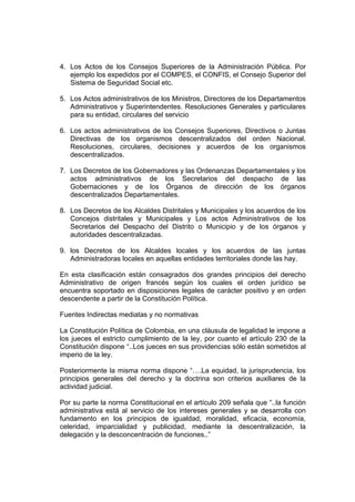 4. Los Actos de los Consejos Superiores de la Administración Pública. Por
   ejemplo los expedidos por el COMPES, el CONFIS, el Consejo Superior del
   Sistema de Seguridad Social etc.

5. Los Actos administrativos de los Ministros, Directores de los Departamentos
   Administrativos y Superintendentes. Resoluciones Generales y particulares
   para su entidad, circulares del servicio

6. Los actos administrativos de los Consejos Superiores, Directivos o Juntas
   Directivas de los organismos descentralizados del orden Nacional.
   Resoluciones, circulares, decisiones y acuerdos de los organismos
   descentralizados.

7. Los Decretos de los Gobernadores y las Ordenanzas Departamentales y los
   actos administrativos de los Secretarios del despacho de las
   Gobernaciones y de los Órganos de dirección de los órganos
   descentralizados Departamentales.

8. Los Decretos de los Alcaldes Distritales y Municipales y los acuerdos de los
   Concejos distritales y Municipales y Los actos Administrativos de los
   Secretarios del Despacho del Distrito o Municipio y de los órganos y
   autoridades descentralizadas.

9. los Decretos de los Alcaldes locales y los acuerdos de las juntas
   Administradoras locales en aquellas entidades territoriales donde las hay.

En esta clasificación están consagrados dos grandes principios del derecho
Administrativo de origen francés según los cuales el orden jurídico se
encuentra soportado en disposiciones legales de carácter positivo y en orden
descendente a partir de la Constitución Política.

Fuentes Indirectas mediatas y no normativas

La Constitución Política de Colombia, en una cláusula de legalidad le impone a
los jueces el estricto cumplimiento de la ley, por cuanto el artículo 230 de la
Constitución dispone “..Los jueces en sus providencias sólo están sometidos al
imperio de la ley.

Posteriormente la misma norma dispone “….La equidad, la jurisprudencia, los
principios generales del derecho y la doctrina son criterios auxiliares de la
actividad judicial.

Por su parte la norma Constitucional en el artículo 209 señala que “..la función
administrativa está al servicio de los intereses generales y se desarrolla con
fundamento en los principios de igualdad, moralidad, eficacia, economía,
celeridad, imparcialidad y publicidad, mediante la descentralización, la
delegación y la desconcentración de funciones..”
 