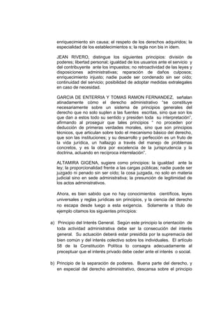 enriquecimiento sin causa; el respeto de los derechos adquiridos; la
   especialidad de los establecimientos s; la regla non bis in idem.

   JEAN RIVERO, distingue los siguientes principios: división de
   poderes; libertad personal; igualdad de los usuarios ante el servicio y
   del contribuyente ante los impuestos; no retroactividad de las leyes y
   disposiciones administrativas; reparación de daños culposos;
   enriquecimiento injusto; nadie puede ser condenado sin ser oído;
   continuidad del servicio; posibilidad de adoptar medidas extralegales
   en caso de necesidad.

   GARCIA DE ENTERRIA Y TOMAS RAMON FERNANDEZ, señalan
   atinadamente cómo el derecho administrativo “se constituye
   necesariamente sobre un sistema de principios generales del
   derecho que no solo suplen a las fuentes escritas, sino que son los
   que dan a estos todo su sentido y presiden toda su interpretación”,
   afirmando al proseguir que tales principios “ no proceden por
   deducción de primeras verdades morales, sino que son principios
   técnicos, que articulan sobre todo el mecanismo básico del derecho,
   que son las instituciones; y su desarrollo y perfección es un fruto de
   la vida jurídica, un hallazgo a través del manejo de problemas
   concretos, y es la obra por excelencia de la jurisprudencia y la
   doctrina, actuando en recíproca interrelación”.

   ALTAMIRA GIGENA, sugiere como principios: la igualdad ante la
   ley; la proporcionalidad frente a las cargas públicas; nadie puede ser
   juzgado ni penado sin ser oído; la cosa juzgada, no solo en materia
   judicial sino en sede administrativa; la presunción de legitimidad de
   los actos administrativos.

   Ahora, es bien sabido que no hay conocimientos científicos, leyes
   universales y reglas jurídicas sin principios, y la ciencia del derecho
   no escapa desde luego a esta exigencia. Solamente a título de
   ejemplo citamos los siguientes principios:

a) Principio del Interés General. Según este principio la orientación de
   toda actividad administrativa debe ser la consecución del interés
   general. Su actuación deberá estar presidida por la supremacía del
   bien común y del interés colectivo sobre los individuales. El artículo
   58 de la Constitución Política lo consagra adecuadamente al
   preceptuar que el interés privado debe ceder ante el interés o social.

b) Principio de la separación de poderes. Buena parte del derecho, y
   en especial del derecho administrativo, descansa sobre el principio
 