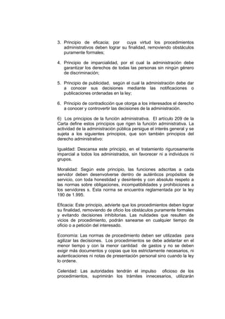 3. Principio de eficacia; por     cuya virtud los procedimientos
   administrativos deben lograr su finalidad, removiendo obstáculos
   puramente formales;

4. Principio de imparcialidad, por el cual la administración debe
   garantizar los derechos de todas las personas sin ningún género
   de discriminación;

5. Principio de publicidad, según el cual la administración debe dar
   a conocer sus decisiones mediante las notificaciones o
   publicaciones ordenadas en la ley;

6. Principio de contradicción que otorga a los interesados el derecho
   a conocer y controvertir las decisiones de la administración.

6) Los principios de la función administrativa. El artículo 209 de la
Carta define estos principios que rigen la función administrativa. La
actividad de la administración pública persigue el interés general y se
sujeta a los siguientes principios, que son también principios del
derecho administrativo:

Igualdad: Descansa este principio, en el tratamiento rigurosamente
imparcial a todos los administrados, sin favorecer ni a individuos ni
grupos.

Moralidad: Según este principio, las funciones adscritas a cada
servidor deben desenvolverse dentro de auténticos propósitos de
servicio, con toda honestidad y desinterés y con absoluto respeto a
las normas sobre obligaciones, incompatibilidades y prohibiciones a
los servidores s. Esta norma se encuentra reglamentada por la ley
190 de 1.995.

Eficacia: Este principio, advierte que los procedimientos deben lograr
su finalidad, removiendo de oficio los obstáculos puramente formales
y evitando decisiones inhibitorias. Las nulidades que resulten de
vicios de procedimiento, podrán sanearse en cualquier tiempo de
oficio o a petición del interesado.

Economía: Las normas de procedimiento deben ser utilizadas para
agilizar las decisiones. Los procedimientos se debe adelantar en el
menor tiempo y con la menor cantidad de gastos y no se deben
exigir más documentos y copias que los estrictamente necesarios, ni
autenticaciones ni notas de presentación personal sino cuando la ley
lo ordene.

Celeridad: Las autoridades tendrán el impulso oficioso de los
procedimientos, suprimirán los trámites innecesarios, utilizarán
 