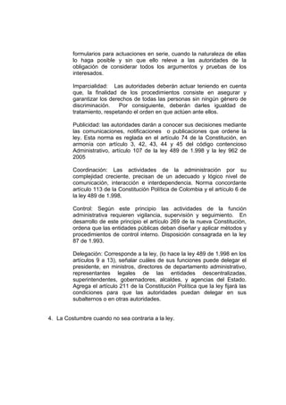 formularios para actuaciones en serie, cuando la naturaleza de ellas
         lo haga posible y sin que ello releve a las autoridades de la
         obligación de considerar todos los argumentos y pruebas de los
         interesados.

         Imparcialidad: Las autoridades deberán actuar teniendo en cuenta
         que, la finalidad de los procedimientos consiste en asegurar y
         garantizar los derechos de todas las personas sin ningún género de
         discriminación.    Por consiguiente, deberán darles igualdad de
         tratamiento, respetando el orden en que actúen ante ellos.

         Publicidad: las autoridades darán a conocer sus decisiones mediante
         las comunicaciones, notificaciones o publicaciones que ordene la
         ley. Esta norma es reglada en el artículo 74 de la Constitución, en
         armonía con artículo 3, 42, 43, 44 y 45 del código contencioso
         Administrativo, artículo 107 de la ley 489 de 1.998 y la ley 962 de
         2005

         Coordinación: Las actividades de la administración por su
         complejidad creciente, precisan de un adecuado y lógico nivel de
         comunicación, interacción e interdependencia. Norma concordante
         artículo 113 de la Constitución Política de Colombia y el artículo 6 de
         la ley 489 de 1.998.

         Control: Según este principio las actividades de la función
         administrativa requieren vigilancia, supervisión y seguimiento. En
         desarrollo de este principio el artículo 269 de la nueva Constitución,
         ordena que las entidades públicas deban diseñar y aplicar métodos y
         procedimientos de control interno. Disposición consagrada en la ley
         87 de 1.993.

         Delegación: Corresponde a la ley, (lo hace la ley 489 de 1.998 en los
         artículos 9 a 13), señalar cuáles de sus funciones puede delegar el
         presidente, en ministros, directores de departamento administrativo,
         representantes legales de las entidades descentralizadas,
         superintendentes, gobernadores, alcaldes, y agencias del Estado.
         Agrega el artículo 211 de la Constitución Política que la ley fijará las
         condiciones para que las autoridades puedan delegar en sus
         subalternos o en otras autoridades.


4. La Costumbre cuando no sea contraria a la ley.
 