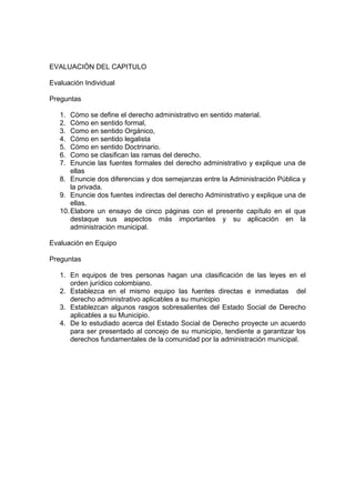 EVALUACIÓN DEL CAPITULO

Evaluación Individual

Preguntas

   1.  Cómo se define el derecho administrativo en sentido material.
   2.  Cómo en sentido formal,
   3.  Como en sentido Orgánico,
   4.  Cómo en sentido legalista
   5.  Cómo en sentido Doctrinario.
   6.  Como se clasifican las ramas del derecho.
   7.  Enuncie las fuentes formales del derecho administrativo y explique una de
       ellas
   8. Enuncie dos diferencias y dos semejanzas entre la Administración Pública y
       la privada.
   9. Enuncie dos fuentes indirectas del derecho Administrativo y explique una de
       ellas.
   10. Elabore un ensayo de cinco páginas con el presente capítulo en el que
       destaque sus aspectos más importantes y su aplicación en la
       administración municipal.

Evaluación en Equipo

Preguntas

   1. En equipos de tres personas hagan una clasificación de las leyes en el
      orden jurídico colombiano.
   2. Establezca en el mismo equipo las fuentes directas e inmediatas del
      derecho administrativo aplicables a su municipio
   3. Establezcan algunos rasgos sobresalientes del Estado Social de Derecho
      aplicables a su Municipio.
   4. De lo estudiado acerca del Estado Social de Derecho proyecte un acuerdo
      para ser presentado al concejo de su municipio, tendiente a garantizar los
      derechos fundamentales de la comunidad por la administración municipal.
 