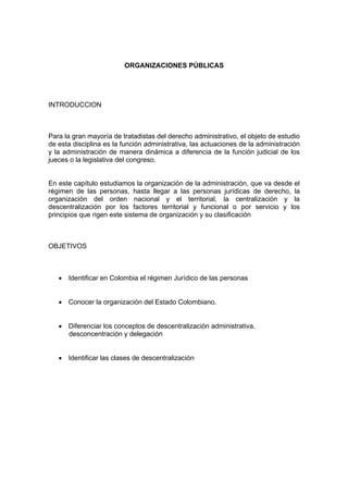 ORGANIZACIONES PÚBLICAS




INTRODUCCION



Para la gran mayoría de tratadistas del derecho administrativo, el objeto de estudio
de esta disciplina es la función administrativa, las actuaciones de la administración
y la administración de manera dinámica a diferencia de la función judicial de los
jueces o la legislativa del congreso.


En este capítulo estudiamos la organización de la administración, que va desde el
régimen de las personas, hasta llegar a las personas jurídicas de derecho, la
organización del orden nacional y el territorial, la centralización y la
descentralización por los factores territorial y funcional o por servicio y los
principios que rigen este sistema de organización y su clasificación



OBJETIVOS



   • Identificar en Colombia el régimen Jurídico de las personas


   • Conocer la organización del Estado Colombiano.


   • Diferenciar los conceptos de descentralización administrativa,
     desconcentración y delegación


   • Identificar las clases de descentralización
 