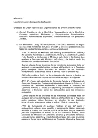referencia.”
Lo anterior sugiere la siguiente clasificación:


Entidades del Orden Nacional: Las Organizaciones del orden Central Nacional.

   a) Central: Presidencia de la República, Vicepresidencia de la República,
      Consejos superiores, Ministerios y Departamentos Administrativos,
      Unidades Administrativas Especiales, Superintendencias sin personería
      Jurídica.


   b) Los Ministerios: La ley 790 de diciembre 27 de 2002, determinó las reglas
      que rigen los ministerios, la fusión, creación y orden de precedencia para
      todos los efectos Constitucionales, políticos y legales así:
         “ART. 3º—Fusión del Ministerio del Interior y el Ministerio de Justicia y
         del Derecho. Fusiónese el Ministerio del Interior y el Ministerio de Justicia
         y del Derecho y confórmese el Ministerio del Interior y la Justicia. Los
         objetivos y funciones del Ministerio del Interior y la Justicia serán las
         establecidas para los ministerios fusionados.
         Cuando alguna de las funciones de los ministerios fusionados deba ser
         realizada por otra entidad pública nacional, el Presidente de la República
         podrá reasignar dichas funciones en ejercicio de las facultades
         extraordinarias a las que se refiere el artículo 16 de la presente ley.
         PAR.—Producida la fusión de los ministerios del Interior y Justicia, se
         mantendrá una estructura para las comunidades negras e indígenas.
         ART. 4º—Fusión del Ministerio de Comercio Exterior y el Ministerio de
         Desarrollo Económico. Fusiónese el Ministerio de Comercio Exterior y el
         Ministerio de Desarrollo Económico y confórmese el Ministerio de
         Comercio, Industria y Turismo. Los objetivos y funciones del Ministerio de
         Desarrollo y Comercio serán las establecidas para los ministerios
         fusionados.
         Cuando alguna de las funciones de los ministerios fusionados deba ser
         realizada por otra entidad pública nacional, el Presidente de la República
         podrá reasignar dichas funciones en ejercicio de las facultades
         extraordinarias a las que se refiere el artículo 16 de la presente ley.
         PAR.—La formulación de políticas relativas al uso del suelo y
         ordenamiento urbano, agua potable y saneamiento básico, desarrollo
         territorial y urbano, así como la política habitacional integral necesaria
         para dar cumplimiento al artículo 51 de la Constitución Política, serán
         funciones del Ministerio de Ambiente, Vivienda y Desarrollo Territorial.
         Los organismos adscritos y vinculados relacionados con estas funciones,
         pasarán a formar parte del Ministerio de Ambiente, Vivienda y Desarrollo
 