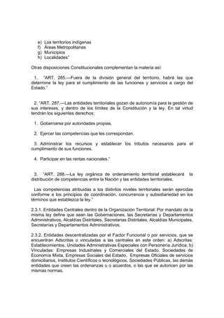 e)   Los territorios indígenas
   f)   Áreas Metropolitanas
   g)   Municipios
   h)   Localidades”

Otras disposiciones Constitucionales complementan la materia así:

 1. “ART. 285.—Fuera de la división general del territorio, habrá las que
determine la ley para el cumplimiento de las funciones y servicios a cargo del
Estado.”


  2. “ART. 287.—Las entidades territoriales gozan de autonomía para la gestión de
sus intereses, y dentro de los límites de la Constitución y la ley. En tal virtud
tendrán los siguientes derechos:

 1. Gobernarse por autoridades propias.

 2. Ejercer las competencias que les correspondan.

 3. Administrar los recursos y establecer los tributos necesarios para el
cumplimiento de sus funciones.

 4. Participar en las rentas nacionales.”


 3. “ART. 288.—La ley orgánica de ordenamiento territorial establecerá               la
distribución de competencias entre la Nación y las entidades territoriales.

  Las competencias atribuidas a los distintos niveles territoriales serán ejercidas
conforme a los principios de coordinación, concurrencia y subsidiariedad en los
términos que establezca la ley.”

2.3.1. Entidades Centrales dentro de la Organización Territorial: Por mandato de la
misma ley define que sean las Gobernaciones, las Secretarías y Departamentos
Administrativos, Alcaldías Distritales, Secretarias Distritales, Alcaldías Municipales,
Secretarías y Departamentos Administrativos.

2.3.2. Entidades descentralizadas por el Factor Funcional o por servicios, que se
encuentran Adscritas o vinculadas a las centrales en este orden: a) Adscritas:
Establecimientos, Unidades Administrativas Especiales con Personería Jurídica, b)
Vinculadas: Empresas Industriales y Comerciales del Estado, Sociedades de
Economía Mixta, Empresas Sociales del Estado, Empresas Oficiales de servicios
domiciliarios, Institutos Científicos o tecnológicos, Sociedades Públicas, las demás
entidades que creen las ordenanzas u o acuerdos, o las que se autoricen por las
mismas normas.
 