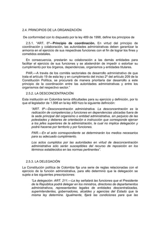 2.4. PRINCIPIOS DE LA ORGANIZACIÓN

De conformidad con lo dispuesto por la ley 489 de 1998, define los principios de
  2.5.1. “ART. 6º—Principio de coordinación. En virtud del principio de
coordinación y colaboración, las autoridades administrativas deben garantizar la
armonía en el ejercicio de sus respectivas funciones con el fin de lograr los fines y
cometidos estatales.
   En consecuencia, prestarán su colaboración a las demás entidades para
facilitar el ejercicio de sus funciones y se abstendrán de impedir o estorbar su
cumplimiento por los órganos, dependencias, organismos y entidades titulares.
   PAR.—A través de los comités sectoriales de desarrollo administrativo de que
trata el artículo 19 de esta ley y en cumplimiento del inciso 2º del artículo 209 de la
Constitución Política, se procurará de manera prioritaria dar desarrollo a este
principio de la coordinación entre las autoridades administrativas y entre los
organismos del respectivo sector.”
  2.5.2. LA DESCONCENTRACIÓN
Esta institución en Colombia tenía dificultades para su ejercicio y definición, por lo
que el legislador de 1.998 en la ley 489 hizo la siguiente definición:
      “ART. 8º—Desconcentración administrativa. La desconcentración es la
      radicación de competencias y funciones en dependencias ubicadas fuera de
      la sede principal del organismo o entidad administrativa, sin perjuicio de las
      potestades y deberes de orientación e instrucción que corresponde ejercer
      a los jefes superiores de la administración, la cual no implica delegación y
      podrá hacerse por territorio y por funciones.
      PAR.—En el acto correspondiente se determinarán los medios necesarios
      para su adecuado cumplimiento.
      Los actos cumplidos por las autoridades en virtud de desconcentración
      administrativa sólo serán susceptibles del recurso de reposición en los
      términos establecidos en las normas pertinentes”.


  2.5.3. LA DELEGACIÓN
La Constitución política de Colombia fija una serie de reglas relacionadas con el
ejercicio de la función administrativa, para ello determinó que la delegación se
sujeta a las siguientes prescripciones:
      “La delegación: ART. 211.—La ley señalará las funciones que el Presidente
      de la República podrá delegar en los ministros, directores de departamentos
      administrativos, representantes legales de entidades descentralizadas,
      superintendentes, gobernadores, alcaldes y agencias del Estado que la
      misma ley determine. Igualmente, fijará las condiciones para que las
 