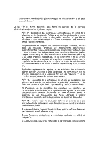 autoridades administrativas puedan delegar en sus subalternos o en otras
     autoridades…..”


La ley 489 de 1.998, determinó esta forma de ejercicio de la actividad
administrativa sujeta a las siguientes reglas:
       ART. 9º—Delegación. Las autoridades administrativas, en virtud de lo
       dispuesto en la Constitución Política y de conformidad con la presente
       ley, podrán mediante acto de delegación, transferir el ejercicio de
       funciones a sus colaboradores o a otras autoridades, con funciones
       afines o complementarias.
       Sin perjuicio de las delegaciones previstas en leyes orgánicas, en todo
       caso, los ministros, directores de departamento administrativo,
       superintendentes, representantes legales de organismos y entidades que
       posean una estructura independiente y autonomía administrativa, podrán
       delegar la atención y decisión de los asuntos a ellos confiados por la ley
       y los actos orgánicos respectivos, en los empleados s de los niveles
       directivo y asesor vinculados al organismo correspondiente, con el
       propósito de dar desarrollo a los principios de la función administrativa
       enunciados en el artículo 209 de la Constitución Política y en la presente
       ley.
       PAR.—Los representantes legales de las entidades descentralizadas
       podrán delegar funciones a ellas asignadas, de conformidad con los
       criterios establecidos en la presente ley, con los requisitos y en las
       condiciones que prevean los estatutos respectivos.
       ART. 10.—Requisitos de la delegación. En el acto de delegación, que
       siempre será escrito, se determinará la autoridad delegataria y las
       funciones o asuntos específicos cuya atención y decisión se transfieren.
       El Presidente de la República, los ministros, los directores de
       departamento administrativo y los representantes legales de entidades
       descentralizadas deberán informarse en todo momento sobre el
       desarrollo de las delegaciones que hayan otorgado e impartir
       orientaciones generales sobre el ejercicio de las funciones delegadas.
       ART. 11.—Funciones que no se pueden delegar. Sin perjuicio de lo que
       sobre el particular establezcan otras disposiciones, no podrán transferirse
       mediante delegación:
       1. La expedición de reglamentos de carácter general, salvo en los casos
       expresamente autorizados por la ley.
       2. Las funciones, atribuciones y potestades recibidas en virtud de
       delegación.
       3. Las funciones que por su naturaleza o por mandato constitucional o
 
