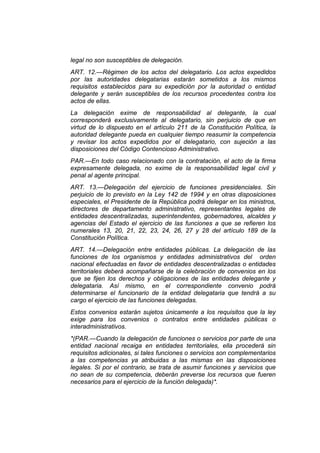 legal no son susceptibles de delegación.
ART. 12.—Régimen de los actos del delegatario. Los actos expedidos
por las autoridades delegatarias estarán sometidos a los mismos
requisitos establecidos para su expedición por la autoridad o entidad
delegante y serán susceptibles de los recursos procedentes contra los
actos de ellas.
La delegación exime de responsabilidad al delegante, la cual
corresponderá exclusivamente al delegatario, sin perjuicio de que en
virtud de lo dispuesto en el artículo 211 de la Constitución Política, la
autoridad delegante pueda en cualquier tiempo reasumir la competencia
y revisar los actos expedidos por el delegatario, con sujeción a las
disposiciones del Código Contencioso Administrativo.
PAR.—En todo caso relacionado con la contratación, el acto de la firma
expresamente delegada, no exime de la responsabilidad legal civil y
penal al agente principal.
ART. 13.—Delegación del ejercicio de funciones presidenciales. Sin
perjuicio de lo previsto en la Ley 142 de 1994 y en otras disposiciones
especiales, el Presidente de la República podrá delegar en los ministros,
directores de departamento administrativo, representantes legales de
entidades descentralizadas, superintendentes, gobernadores, alcaldes y
agencias del Estado el ejercicio de las funciones a que se refieren los
numerales 13, 20, 21, 22, 23, 24, 26, 27 y 28 del artículo 189 de la
Constitución Política.
ART. 14.—Delegación entre entidades públicas. La delegación de las
funciones de los organismos y entidades administrativos del orden
nacional efectuadas en favor de entidades descentralizadas o entidades
territoriales deberá acompañarse de la celebración de convenios en los
que se fijen los derechos y obligaciones de las entidades delegante y
delegataria. Así mismo, en el correspondiente convenio podrá
determinarse el funcionario de la entidad delegataria que tendrá a su
cargo el ejercicio de las funciones delegadas.
Estos convenios estarán sujetos únicamente a los requisitos que la ley
exige para los convenios o contratos entre entidades públicas o
interadministrativos.
*(PAR.—Cuando la delegación de funciones o servicios por parte de una
entidad nacional recaiga en entidades territoriales, ella procederá sin
requisitos adicionales, si tales funciones o servicios son complementarios
a las competencias ya atribuidas a las mismas en las disposiciones
legales. Si por el contrario, se trata de asumir funciones y servicios que
no sean de su competencia, deberán preverse los recursos que fueren
necesarios para el ejercicio de la función delegada)*.
 