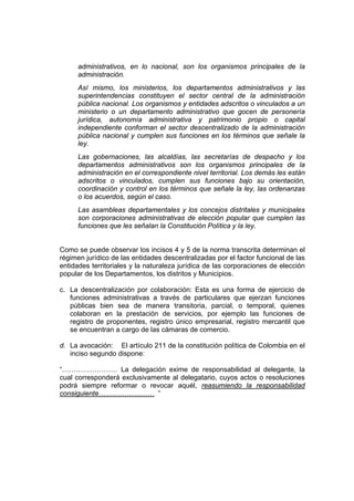 administrativos, en lo nacional, son los organismos principales de la
      administración.
      Así mismo, los ministerios, los departamentos administrativos y las
      superintendencias constituyen el sector central de la administración
      pública nacional. Los organismos y entidades adscritos o vinculados a un
      ministerio o un departamento administrativo que gocen de personería
      jurídica, autonomía administrativa y patrimonio propio o capital
      independiente conforman el sector descentralizado de la administración
      pública nacional y cumplen sus funciones en los términos que señale la
      ley.
      Las gobernaciones, las alcaldías, las secretarías de despacho y los
      departamentos administrativos son los organismos principales de la
      administración en el correspondiente nivel territorial. Los demás les están
      adscritos o vinculados, cumplen sus funciones bajo su orientación,
      coordinación y control en los términos que señale la ley, las ordenanzas
      o los acuerdos, según el caso.
      Las asambleas departamentales y los concejos distritales y municipales
      son corporaciones administrativas de elección popular que cumplen las
      funciones que les señalan la Constitución Política y la ley.


Como se puede observar los incisos 4 y 5 de la norma transcrita determinan el
régimen jurídico de las entidades descentralizadas por el factor funcional de las
entidades territoriales y la naturaleza jurídica de las corporaciones de elección
popular de los Departamentos, los distritos y Municipios.

c. La descentralización por colaboración: Esta es una forma de ejercicio de
   funciones administrativas a través de particulares que ejerzan funciones
   públicas bien sea de manera transitoria, parcial, o temporal, quienes
   colaboran en la prestación de servicios, por ejemplo las funciones de
   registro de proponentes, registro único empresarial, registro mercantil que
   se encuentran a cargo de las cámaras de comercio.

d. La avocación: El artículo 211 de la constitución política de Colombia en el
   inciso segundo dispone:

“…………………… La delegación exime de responsabilidad al delegante, la
cual corresponderá exclusivamente al delegatario, cuyos actos o resoluciones
podrá siempre reformar o revocar aquél, reasumiendo la responsabilidad
consiguiente…………………… ”
 